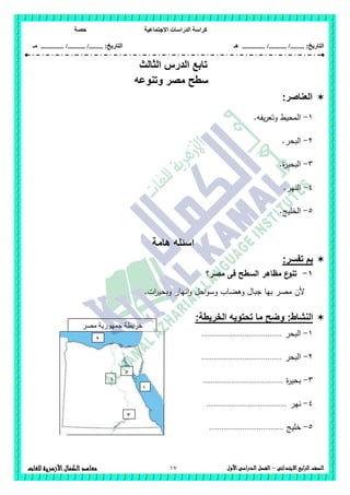 ‫االجتماعية‬ ‫الدراسات‬ ‫كراسة‬‫حصة‬
........ :‫التاريخ‬/........../‫هـ‬ .............. :‫التاريخ‬......./........../.............‫م‬‫ـ‬
17 ‫الصف‬‫ابع‬‫ر‬‫ال‬‫االبتدائى‬–‫األول‬‫الدراسى‬‫الفصل‬‫للغات‬ ‫األزهرية‬‫الكمال‬‫معاهد‬
‫تابع‬‫الدرس‬‫ال‬‫ثالث‬
‫وتنوعه‬ ‫مصر‬ ‫سطح‬
‫العناصر‬:
1-.‫يفو‬‫ر‬‫وتع‬ ‫المحيط‬
2-.‫البحر‬
3-.‫ة‬‫ر‬‫البحي‬
4-‫الن‬.‫ير‬
5-.‫الخميج‬
‫هامة‬ ‫اسئله‬
:‫تفسر‬ ‫بم‬
1-‫مصر‬ ‫فى‬ ‫السطح‬ ‫مظاىر‬ ‫ع‬‫تنو‬‫؟‬
.‫ات‬‫ر‬‫وبحي‬ ‫انيار‬‫و‬ ‫احل‬‫و‬‫وس‬ ‫وىضاب‬ ‫جبال‬ ‫بيا‬ ‫مصر‬ ‫ألن‬
:‫النشاط‬:‫الخريطة‬ ‫تحتويه‬ ‫ما‬ ‫وضح‬
1-‫البحر‬.......................................
2-‫البحر‬.......................................
3-‫ة‬‫ر‬‫بحي‬.......................................
4-‫نير‬.......................................
5-‫خميج‬....................................
‫مصر‬ ‫جمهورية‬ ‫خريطة‬
‫العربية‬
1
2
3
4
5
 