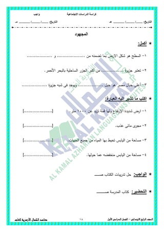 ‫االجتماعية‬ ‫الدراسات‬ ‫كراسة‬‫واجب‬
........ :‫التاريخ‬/........../‫هـ‬ ..................... :‫التاريخ‬/........../.............‫م‬‫ـ‬
18 ‫الصف‬‫ابع‬‫ر‬‫ال‬‫االبتدائى‬–‫األول‬‫الدراسى‬‫الفصل‬‫للغات‬ ‫األزهرية‬‫الكمال‬‫معاهد‬
‫المجهود‬
:‫أكمل‬
1-.................. ‫و‬ .................... ‫من‬ ‫تضمنو‬ ‫بما‬ ‫االرض‬ ‫شكل‬ ‫ىو‬ ‫السطح‬
2-‫بال‬ ‫الساحمية‬ ‫الجزر‬ ‫أكبر‬ ‫من‬ ................ ‫ة‬‫ر‬‫ي‬‫ز‬‫ج‬ ‫تعتبر‬.‫األحمر‬ ‫بحر‬
3-.................. ‫ة‬‫ر‬‫ي‬‫ز‬‫ج‬ ‫شبو‬ ‫فى‬ ‫ويوجد‬ .................. ‫جبل‬ ‫ىو‬ ‫مصر‬ ‫جبال‬ ‫أعمى‬
:‫العبارة‬ ‫اليه‬ ‫تشير‬ ‫ما‬ ‫اكتب‬
1-‫عن‬ ‫يد‬‫ز‬‫ت‬ ‫قمة‬ ‫وليا‬ ‫تفاع‬‫ر‬‫اإل‬ ‫شديدة‬ ‫ارض‬1111.‫متر‬]....................[
2-.‫عذب‬ ‫مائى‬ ‫ى‬‫مجر‬]....................[
3-‫تحيط‬ ‫اليابس‬ ‫من‬ ‫مساحة‬.‫الجيات‬ ‫جميع‬ ‫من‬ ‫المياه‬ ‫بيا‬]....................[
4-.‫حوليا‬ ‫عما‬ ‫منخفضو‬ ‫اليابس‬ ‫من‬ ‫مساحة‬]....................[
:‫الواجب‬‫حل‬‫يبات‬‫ر‬‫تد‬‫ـ‬‫ـ‬‫ـ‬‫ـ‬‫ـ‬‫ـ‬‫ـ‬‫ـ‬‫ـ‬‫ـ‬‫ـ‬‫ـ‬‫ـ‬‫ـ‬‫ـ‬‫ص‬ ‫الكتاب‬
:‫التحضير‬‫ـ‬‫ـ‬‫ـ‬‫ـ‬‫ـ‬‫ـ‬‫ـ‬‫ـ‬‫ـ‬‫ـ‬‫ـ‬‫ـ‬‫ـ‬‫ـ‬‫ـ‬‫ـ‬‫ـ‬‫ـ‬‫ـ‬‫ـ‬‫ـ‬‫ـ‬‫ـ‬‫ـ‬‫ـ‬‫ـ‬‫ص‬ ‫المدرسة‬ ‫كتاب‬
 