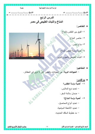 ‫االجتماعية‬ ‫الدراسات‬ ‫كراسة‬‫حصة‬
........ :‫التاريخ‬/........../‫هـ‬ .............. :‫التاريخ‬......./........../.............‫م‬‫ـ‬
19 ‫الصف‬‫ابع‬‫ر‬‫ال‬‫االبتدائى‬–‫األول‬‫الدراسى‬‫الفصل‬‫للغات‬ ‫األزهرية‬‫الكمال‬‫معاهد‬
‫الدرس‬‫الرابع‬
‫مصر‬ ‫فى‬ ‫الطبيعى‬ ‫والنبات‬ ‫المناخ‬
‫الع‬‫ناصر‬:
1-‫المناخ‬‫و‬ ‫الطقس‬ ‫بين‬ ‫الفرق‬
2-.‫المناخ‬ ‫عناصر‬
3-.‫مصر‬ ‫مناخ‬
4-.‫المناخ‬ ‫الطقس‬ ‫اسة‬‫ر‬‫د‬ ‫أىمية‬
5-.‫ى‬‫البر‬ ‫ان‬‫و‬‫الحي‬‫و‬ ‫الطبيعى‬ ‫النبات‬
:‫المفاهيم‬
-‫البرية‬ ‫انات‬‫و‬‫الحي‬:.‫الحظائر‬ ‫فى‬ ‫بى‬‫ر‬‫ت‬ ‫ال‬ ‫التى‬ ‫الطيور‬‫و‬ ‫انات‬‫و‬‫الحي‬ ‫ىى‬
:‫تفسر‬ ‫بم‬
1-‫الطقس؟‬ ‫اسة‬‫ر‬‫د‬ ‫أىمية‬
-.‫المالبس‬ ‫ع‬‫نو‬ ‫تحديد‬
-.‫السفر‬ ‫سالمة‬ ‫ضمان‬
2-‫أ‬‫المناخ؟‬ ‫اسة‬‫ر‬‫د‬ ‫ىمية‬
-.‫المحاصيل‬ ‫اع‬‫و‬‫أن‬ ‫تحديد‬
-.‫السياحية‬ ‫األنشطة‬ ‫تحديد‬
-.‫الحديديو‬ ‫السكك‬ ‫خطوط‬ ‫مد‬
 