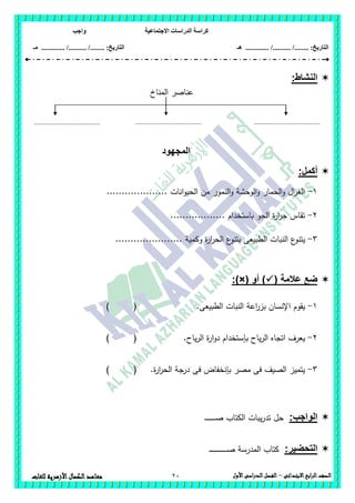 ‫االجتماعية‬ ‫الدراسات‬ ‫كراسة‬‫واجب‬
........ :‫التاريخ‬/........../‫هـ‬ ..................... :‫التاريخ‬/........../.............‫م‬‫ـ‬
20 ‫الصف‬‫ابع‬‫ر‬‫ال‬‫االبتدائى‬–‫األول‬‫الدراسى‬‫الفصل‬‫للغات‬ ‫األزهرية‬‫الكمال‬‫معاهد‬
:‫النشاط‬
‫المناخ‬ ‫عناصر‬
‫المجهود‬
:‫أكمل‬
1-.................... ‫انات‬‫و‬‫الحي‬ ‫من‬ ‫النمور‬‫و‬ ‫الوحشة‬‫و‬ ‫الحمار‬‫و‬ ‫ال‬‫ز‬‫الغ‬
2-.................. ‫باستخدام‬ ‫الجو‬ ‫ة‬‫ر‬‫ا‬‫ر‬‫ح‬ ‫تقاس‬
3-‫النبا‬ ‫ع‬‫يتنو‬...................... ‫وكمية‬ ‫ة‬‫ر‬‫ا‬‫ر‬‫الح‬ ‫ع‬‫بتنو‬ ‫الطبيعى‬ ‫ت‬
( ‫عالمة‬ ‫ضع‬‫أو‬ ):)×(
1-‫الطبيعى‬ ‫النبات‬ ‫اعة‬‫ر‬‫بز‬ ‫اإلنسان‬ ‫يقوم‬.) (
2-.‫ياح‬‫ر‬‫ال‬ ‫ة‬‫ر‬‫ا‬‫و‬‫د‬ ‫بإستخدام‬ ‫ياح‬‫ر‬‫ال‬ ‫اتجاه‬ ‫يعرف‬) (
3-.‫ة‬‫ر‬‫ا‬‫ر‬‫الح‬ ‫درجة‬ ‫فى‬ ‫بإنخفاض‬ ‫مصر‬ ‫فى‬ ‫الصيف‬ ‫يتميز‬) (
:‫الواجب‬‫حل‬‫يبات‬‫ر‬‫تد‬‫ال‬‫ـ‬‫ـ‬‫ـ‬‫ـ‬‫ـ‬‫ـ‬‫ـ‬‫ـ‬‫ـ‬‫ـ‬‫ـ‬‫ـ‬‫ـ‬‫ـ‬‫ـ‬‫ص‬ ‫كتاب‬
:‫التحضير‬‫ـ‬‫ـ‬‫ـ‬‫ـ‬‫ـ‬‫ـ‬‫ـ‬‫ـ‬‫ـ‬‫ـ‬‫ـ‬‫ـ‬‫ـ‬‫ـ‬‫ـ‬‫ـ‬‫ـ‬‫ـ‬‫ـ‬‫ـ‬‫ـ‬‫ـ‬‫ـ‬‫ـ‬‫ـ‬‫ـ‬‫ص‬ ‫المدرسة‬ ‫كتاب‬
.....................................
.
.....................................
.
.....................................
.
 