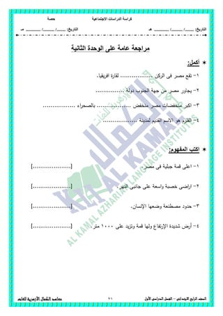 ‫االجتماعية‬ ‫الدراسات‬ ‫كراسة‬‫حصة‬
........ :‫التاريخ‬/........../‫هـ‬ .............. :‫التاريخ‬......./........../.............‫م‬‫ـ‬
21 ‫الصف‬‫ابع‬‫ر‬‫ال‬‫االبتدائى‬–‫األول‬‫الدراسى‬‫الفصل‬‫للغات‬ ‫األزهرية‬‫الكمال‬‫معاهد‬
‫الثانية‬ ‫الوحدة‬ ‫على‬ ‫عامة‬ ‫مراجعة‬
:‫أكمل‬
1-.‫يقيا‬‫ر‬‫اف‬ ‫ة‬‫ر‬‫لقا‬ ................. ‫الركن‬ ‫فى‬ ‫مصر‬ ‫تقع‬
2-............... ‫دولة‬ ‫الجنوب‬ ‫جية‬ ‫من‬ ‫مصر‬ ‫يجاور‬
3-‫بالصحر‬ .................. ‫منخفض‬ ‫مصر‬ ‫منخفضات‬ ‫اكبر‬................. ‫اء‬
4-.................. ‫لمدينة‬ ‫القديم‬ ‫االسم‬ ‫ىو‬ ‫القمزم‬
‫اكتب‬‫المفهوم‬:
1-.‫مصر‬ ‫فى‬ ‫جبمية‬ ‫قمة‬ ‫اعمى‬]....................[
2-.‫النير‬ ‫جانبى‬ ‫عمى‬ ‫اسعة‬‫و‬ ‫خصبة‬ ‫اضى‬‫ر‬‫ا‬]....................[
3-‫حدود‬‫اإلنسان‬ ‫وضعيا‬ ‫مصطنعة‬.]....................[
4-‫شد‬ ‫أرض‬‫عمى‬ ‫يد‬‫ز‬‫وت‬ ‫قمة‬ ‫وليا‬ ‫تفاع‬‫ر‬‫اإل‬ ‫يدة‬1111‫متر‬.]....................[
 