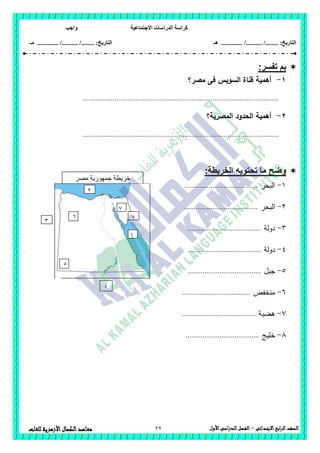 ‫االجتماعية‬ ‫الدراسات‬ ‫كراسة‬‫واجب‬
........ :‫التاريخ‬/........../‫هـ‬ ..................... :‫التاريخ‬/........../.............‫م‬‫ـ‬
22 ‫الصف‬‫ابع‬‫ر‬‫ال‬‫االبتدائى‬–‫األول‬‫الدراسى‬‫الفصل‬‫للغات‬ ‫األزهرية‬‫الكمال‬‫معاهد‬
:‫تفسر‬ ‫بم‬
1-‫مصر؟‬ ‫فى‬ ‫السويس‬ ‫قناة‬ ‫أىمية‬
........................................................................................................
2-‫المصرية؟‬ ‫الحدود‬ ‫أىمية‬
........................................................................................................
:‫الخريطة‬ ‫تحتويه‬ ‫ما‬ ‫وضح‬
1-‫البحر‬.......................................
2-‫البحر‬.......................................
3-‫دولة‬.......................................
4-‫دو‬‫لة‬.......................................
5-‫جبل‬.......................................
6-‫منخفض‬....................................
7-‫ىضبة‬.......................................
8-‫خميج‬.......................................
‫مصر‬ ‫جمهورية‬ ‫خريطة‬
‫العربية‬
1
2
3
5
8
4
6
7
 