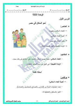 ‫االجتماعية‬ ‫الدراسات‬ ‫كراسة‬‫حصة‬
........ :‫التاريخ‬/........../‫هـ‬ .............. :‫التاريخ‬......./........../.............‫م‬‫ـ‬
23 ‫الصف‬‫ابع‬‫ر‬‫ال‬‫االبتدائى‬–‫األول‬‫الدراسى‬‫الفصل‬‫للغات‬ ‫األزهرية‬‫الكمال‬‫معاهد‬
‫الثالثة‬ ‫الوحدة‬
‫األ‬ ‫الدرس‬‫ول‬
‫نمو‬‫مصر‬ ‫فى‬ ‫السكان‬
‫العناصر‬:
1-.‫ومفيومو‬ ‫السكانى‬ ‫التعداد‬
2-.‫السكانى‬ ‫التعداد‬ ‫أىمية‬
3-.‫مصر‬ ‫فى‬ ‫السكان‬ ‫تطور‬
4-.‫لمسكان‬ ‫طبيعية‬ ‫الغير‬‫و‬ ‫الطبيعية‬ ‫يادة‬‫ز‬‫ال‬
:‫المفاهيم‬
-‫السكانى‬ ‫التعداد‬:.‫محدد‬ ‫وقت‬ ‫فى‬ ‫أعدادىم‬ ‫عمى‬ ‫التعرف‬‫و‬ ‫السكان‬ ‫حصر‬ ‫عممية‬
-:‫الطبيعية‬ ‫الزيادة‬‫و‬ ‫اليد‬‫و‬‫الم‬ ‫نسبة‬ ‫بين‬ ‫الفرق‬ ‫ىى‬.‫الوفيات‬
‫هامة‬ ‫اسئله‬
:‫تفسر‬ ‫بم‬
1-‫السكانى‬ ‫التعداد‬ ‫أىمية‬‫؟‬
-.)‫الخدمات‬‫و‬ ‫المحاصيل‬‫و‬ ‫المصانع‬‫و‬ ‫(المدارس‬ ‫من‬ ‫الدولة‬ ‫احتياجات‬ ‫تحدد‬
-.‫لو‬ ‫التخطيط‬‫و‬ ‫بالمستقبل‬ ‫التنبؤ‬
 