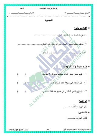 ‫االجتماعية‬ ‫الدراسات‬ ‫كراسة‬‫واجب‬
........ :‫التاريخ‬/........../‫هـ‬ ..................... :‫التاريخ‬/........../.............‫م‬‫ـ‬
24 ‫الصف‬‫ابع‬‫ر‬‫ال‬‫االبتدائى‬–‫األول‬‫الدراسى‬‫الفصل‬‫للغات‬ ‫األزهرية‬‫الكمال‬‫معاهد‬
‫المجهود‬
‫أكمل‬‫يأتى‬ ‫ما‬:
1-.......................... ‫ـ‬‫ب‬ ‫بالتنبؤ‬ ‫السكانية‬ ‫التعدادات‬ ‫تفيدنا‬
2-‫الس‬ ‫حصر‬ ‫عممية‬ ‫تعرف‬.......................... ‫ـ‬‫ـ‬‫ب‬ ‫العالم‬ ‫فى‬ ‫مكان‬ ‫أى‬ ‫فى‬ ‫كان‬
3-.‫السكان‬ ‫نمو‬ ‫نسبة‬ ................... ‫مصر‬ ‫تتميز‬
( ‫عالمة‬ ‫ضع‬‫أو‬ ):)×(
1-‫كل‬ ‫ه‬‫ر‬‫م‬ ‫لسكانيا‬ ‫تعداد‬ ‫بعمل‬ ‫مصر‬ ‫تقوم‬5‫ات‬‫و‬‫سن‬.) (
2-‫فقط‬ ‫السكان‬ ‫عدد‬ ‫معرفة‬ ‫فى‬ ‫التعداد‬ ‫يفيد‬.) (
3-‫السكانى‬ ‫النمو‬ ‫يتساوى‬‫مصر‬ ‫محافظات‬ ‫جميع‬ ‫فى‬.) (
:‫الواجب‬
‫ـ‬‫ـ‬‫ـ‬‫ـ‬‫ـ‬‫ـ‬‫ـ‬‫ـ‬‫ـ‬‫ـ‬‫ـ‬‫ـ‬‫ـ‬‫ـ‬‫ـ‬‫ص‬ ‫الكتاب‬ ‫يبات‬‫ر‬‫تد‬ ‫حل‬
:‫التحضير‬
‫ـ‬‫ـ‬‫ـ‬‫ـ‬‫ـ‬‫ـ‬‫ـ‬‫ـ‬‫ـ‬‫ـ‬‫ـ‬‫ـ‬‫ـ‬‫ـ‬‫ـ‬‫ـ‬‫ـ‬‫ـ‬‫ـ‬‫ـ‬‫ـ‬‫ـ‬‫ـ‬‫ـ‬‫ـ‬‫ـ‬‫ص‬ ‫المدرسة‬ ‫كتاب‬
 