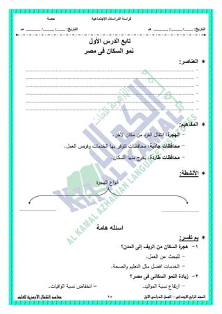 ‫االجتماعية‬ ‫الدراسات‬ ‫كراسة‬‫حصة‬
........ :‫التاريخ‬/........../‫هـ‬ .............. :‫التاريخ‬......./........../.............‫م‬‫ـ‬
25 ‫الصف‬‫ابع‬‫ر‬‫ال‬‫االبتدائى‬–‫األول‬‫الدراسى‬‫الفصل‬‫للغات‬ ‫األزهرية‬‫الكمال‬‫معاهد‬
‫تابع‬‫الدرس‬‫األ‬‫ول‬
‫مصر‬ ‫فى‬ ‫السكان‬ ‫نمو‬
‫العناصر‬:
-.................................................................................................................................
-.................................................................................................................................
-.................................................................................................................................
-.................................................................................................................................
-.................................................................................................................................
-.................................................................................................................................
:‫المفاهيم‬
-‫ة‬‫اليجر‬:.‫آلخر‬ ‫مكان‬ ‫من‬ ‫الفرد‬ ‫انتقال‬
-‫جاذب‬ ‫محافظات‬‫ة‬:.‫العمل‬ ‫وفرص‬ ‫الخدمات‬ ‫بيا‬ ‫تتوفر‬ ‫محافظات‬
-:‫طاردة‬ ‫محافظات‬.‫السكان‬ ‫منيا‬ ‫ج‬‫يخر‬
‫األ‬‫نش‬‫طة‬:
‫ة‬‫ر‬‫اليج‬ ‫اع‬‫و‬‫أن‬
‫هامة‬ ‫اسئله‬
:‫تفسر‬ ‫بم‬
1-‫المدن؟‬ ‫إلى‬ ‫الريف‬ ‫من‬ ‫السكان‬ ‫ة‬‫ىجر‬
-.‫العمل‬ ‫عن‬ ‫لمبحث‬
-.‫الصحة‬‫و‬ ‫التعميم‬ ‫مثل‬ ‫افضل‬ ‫الخدمات‬
2-‫مصر؟‬ ‫فى‬ ‫السكانى‬ ‫النمو‬ ‫زيادة‬
-.‫اليد‬‫و‬‫الم‬ ‫نسبة‬ ‫تفاع‬‫ر‬‫ا‬–.‫افيات‬‫و‬‫ال‬ ‫نسبة‬ ‫انخفاض‬
................................. .................................
 