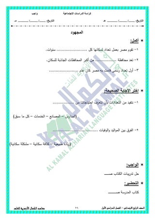 ‫االجتماعية‬ ‫الدراسات‬ ‫كراسة‬‫واجب‬
........ :‫التاريخ‬/........../‫هـ‬ ..................... :‫التاريخ‬/........../.............‫م‬‫ـ‬
26 ‫الصف‬‫ابع‬‫ر‬‫ال‬‫االبتدائى‬–‫األول‬‫الدراسى‬‫الفصل‬‫للغات‬ ‫األزهرية‬‫الكمال‬‫معاهد‬
‫المجهود‬
:‫أكمل‬
1-.‫ات‬‫و‬‫سن‬ ....................... ‫كل‬ ‫لسكانيا‬ ‫تعداد‬ ‫بعمل‬ ‫مصر‬ ‫تقوم‬
2-.‫لمسكان‬ ‫الجاذبة‬ ‫المحافظات‬ ‫أكبر‬ ‫من‬ ................ ‫محافظة‬ ‫تعد‬
3-...................... ‫عام‬ ‫كان‬ ‫مصر‬ ‫بو‬ ‫قامت‬ ‫رسمى‬ ‫تعداد‬ ‫أول‬
‫اإلجابة‬ ‫اختر‬:‫الصحيحة‬
1-.... ‫من‬ ‫احتياجاتنا‬ ‫نتعرف‬ ‫بأن‬ ‫التعدادات‬ ‫من‬ ‫نتفيد‬............
‫(المدارس‬–‫المصانع‬–‫الخدمات‬–)‫سبق‬ ‫ما‬ ‫كل‬
2-...... ‫الوفيات‬‫و‬ ‫اليد‬‫و‬‫الم‬ ‫بين‬ ‫الفرق‬............................
‫طبيعية‬ ‫يادة‬‫ز‬(–‫سكانية‬ ‫كثافة‬–)‫سكانية‬ ‫مشكمة‬
:‫الواجب‬
‫الك‬ ‫يبات‬‫ر‬‫تد‬ ‫حل‬‫ـ‬‫ـ‬‫ـ‬‫ـ‬‫ـ‬‫ـ‬‫ـ‬‫ـ‬‫ـ‬‫ـ‬‫ـ‬‫ـ‬‫ـ‬‫ـ‬‫ـ‬‫ص‬ ‫تاب‬
:‫التحضير‬
‫ـ‬‫ـ‬‫ـ‬‫ـ‬‫ـ‬‫ـ‬‫ـ‬‫ـ‬‫ـ‬‫ـ‬‫ـ‬‫ـ‬‫ـ‬‫ـ‬‫ـ‬‫ـ‬‫ـ‬‫ـ‬‫ـ‬‫ـ‬‫ـ‬‫ـ‬‫ـ‬‫ـ‬‫ـ‬‫ـ‬‫ص‬ ‫المدرسة‬ ‫كتاب‬
 