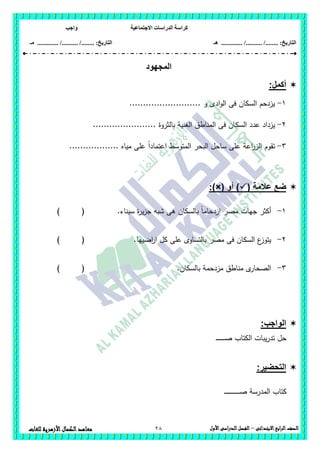 ‫االجتماعية‬ ‫الدراسات‬ ‫كراسة‬‫واجب‬
........ :‫التاريخ‬/........../‫هـ‬ ..................... :‫التاريخ‬/........../.............‫م‬‫ـ‬
28 ‫الصف‬‫ابع‬‫ر‬‫ال‬‫االبتدائى‬–‫األول‬‫الدراسى‬‫الفصل‬‫للغات‬ ‫األزهرية‬‫الكمال‬‫معاهد‬
‫المجهود‬
:‫أكمل‬
1-.......................... ‫و‬ ‫ادى‬‫و‬‫ال‬ ‫فى‬ ‫السكان‬ ‫يزدحم‬
2-‫السك‬ ‫عدد‬ ‫يزداد‬....................... ‫بالثروة‬ ‫الغنية‬ ‫المناطق‬ ‫فى‬ ‫ان‬
3-.................. ‫مياه‬ ‫عمى‬ ً‫ا‬‫اعتماد‬ ‫المتوسط‬ ‫البحر‬ ‫ساحل‬ ‫عمى‬ ‫اعة‬‫ر‬‫الز‬ ‫تقوم‬
( ‫عالمة‬ ‫ضع‬‫أو‬ ):)×(
1-‫سيناء‬ ‫ة‬‫ر‬‫ي‬‫ز‬‫ج‬ ‫شبو‬ ‫ىى‬ ‫بالسكان‬ ً‫ا‬‫ازدحام‬ ‫مصر‬ ‫جيات‬ ‫أكثر‬.) (
2-.‫اضييا‬‫ر‬‫ا‬ ‫كل‬ ‫عمى‬ ‫بالتساوى‬ ‫مصر‬ ‫فى‬ ‫السكان‬ ‫ع‬‫يتوز‬) (
3-.‫بالسكان‬ ‫مزدحمة‬ ‫مناطق‬ ‫ى‬‫الصحار‬) (
:‫الواجب‬
‫ـ‬‫ـ‬‫ـ‬‫ـ‬‫ـ‬‫ـ‬‫ـ‬‫ـ‬‫ـ‬‫ـ‬‫ـ‬‫ـ‬‫ـ‬‫ـ‬‫ص‬ ‫الكتاب‬ ‫يبات‬‫ر‬‫تد‬ ‫حل‬
:‫التحضير‬
‫الم‬ ‫كتاب‬‫ـ‬‫ـ‬‫ـ‬‫ـ‬‫ـ‬‫ـ‬‫ـ‬‫ـ‬‫ـ‬‫ـ‬‫ـ‬‫ـ‬‫ـ‬‫ـ‬‫ـ‬‫ـ‬‫ـ‬‫ـ‬‫ـ‬‫ـ‬‫ـ‬‫ـ‬‫ـ‬‫ـ‬‫ـ‬‫ص‬ ‫درسة‬
 