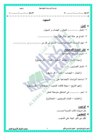 ‫االجتماعية‬ ‫الدراسات‬ ‫كراسة‬‫واجب‬
........ :‫التاريخ‬/........../‫هـ‬ ..................... :‫التاريخ‬/........../.............‫م‬‫ـ‬
2 ‫الصف‬‫ابع‬‫ر‬‫ال‬‫االبتدائى‬–‫األول‬‫الدراسى‬‫الفصل‬‫للغات‬ ‫األزهرية‬‫الكمال‬‫معاهد‬
‫المجهود‬
:‫أكمل‬
1-.‫السيول‬ ‫و‬ ‫اليضاب‬ ‫و‬ ‫الجبال‬ ............. ‫تشمل‬
2-...... ‫زمنية‬ ‫ة‬‫ر‬‫فت‬ ‫خالل‬ ‫الجو‬ ‫حالة‬ ‫ىو‬ ‫المناخ‬............
3-................ ‫و‬ .............. ‫من‬ ‫كل‬ ‫فى‬ ‫االنسان‬ ‫اسة‬‫ر‬‫بد‬ ‫االجتماعية‬ ‫اسات‬‫ر‬‫الد‬ ‫تيتم‬
:‫الصحيحة‬ ‫اإلجابة‬ ‫اختر‬
1-.................... ‫االجتماعية‬ ‫اسات‬‫ر‬‫الد‬ ‫تدرس‬
‫االنسان‬ ‫حياة‬ (–‫السطح‬ ‫مظاىر‬–‫المناخ‬–)‫ماسبق‬ ‫كل‬
2-............ ‫يس‬‫ر‬‫التضا‬ ‫تشمل‬
‫الجبال‬ (–‫اليضاب‬–‫المياه‬–)‫ماسبق‬ ‫كل‬
3-............... ‫عمى‬ ‫االجتماعية‬ ‫اسات‬‫ر‬‫الد‬ ‫تساعدنا‬
‫يخ‬‫ر‬‫التا‬ ‫فيم‬ (–‫الشعوب‬ ‫ثقافات‬ ‫معرفة‬–‫بمدنا‬ ‫معرفة‬–)‫ماسبق‬ ‫كل‬
4-.‫المطر‬ ‫متوسطة‬ ‫المناطق‬ ‫فى‬ ............ ‫تنمو‬
‫الغابات‬ (–‫اوى‬‫ر‬‫الصح‬ ‫النبات‬–)‫الحشائش‬
‫ال‬:‫واجب‬
‫ـ‬‫ـ‬‫ـ‬‫ـ‬‫ـ‬‫ـ‬‫ـ‬‫ـ‬‫ـ‬‫ـ‬‫ـ‬‫ـ‬‫ـ‬‫ـ‬‫ـ‬‫ـ‬‫ـ‬‫ـ‬‫ـ‬‫ـ‬‫ـ‬‫ـ‬‫ـ‬‫ـ‬‫ـ‬‫ص‬ ‫المدرسة‬ ‫كتاب‬ ‫يبات‬‫ر‬‫تد‬ ‫حل‬
:‫التحضير‬
‫الشعوب‬ ‫عمى‬ ‫البيئة‬ ‫تأثير‬ ‫عن‬ ‫تكمم‬.
 