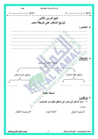 ‫االجتماعية‬ ‫الدراسات‬ ‫كراسة‬‫حصة‬
........ :‫التاريخ‬/........../‫هـ‬ .............. :‫التاريخ‬......./........../.............‫م‬‫ـ‬
29 ‫الصف‬‫ابع‬‫ر‬‫ال‬‫االبتدائى‬–‫األول‬‫الدراسى‬‫الفصل‬‫للغات‬ ‫األزهرية‬‫الكمال‬‫معاهد‬
‫تابع‬‫الدرس‬‫الثا‬‫نى‬
‫مصر‬ ‫خريطة‬ ‫على‬ ‫السكان‬ ‫توزيع‬
‫العناصر‬:
-.................................................................................................................................
-.................................................................................................................................
-.................................................................................................................................
-.................................................................................................................................
-.................................................................................................................................
-.................................................................................................................................
:‫األنشطة‬
‫السك‬ ‫يع‬‫ز‬‫تو‬‫مصر‬ ‫فى‬ ‫ان‬
‫هامة‬ ‫اسئله‬
:‫تفسر‬ ‫بم‬
1-:‫ى‬‫الصحار‬ ‫من‬ ‫ة‬‫كثير‬ ‫مناطق‬ ‫فى‬ ‫مصر‬ ‫فى‬ ‫السكان‬ ‫ة‬‫ندر‬
:‫بسبب‬
1).‫السطح‬ ‫ة‬‫ر‬‫وعو‬2.‫المياه‬ ‫قمة‬ )3.‫االنتقال‬ ‫صعوبة‬ )
‫السكان‬ ‫قميمة‬ ‫مناطق‬
.....................
.
.....................
.
.....................
.
.....................
.
‫السكان‬ ‫ة‬‫ر‬‫ناد‬ ‫مناطق‬
 