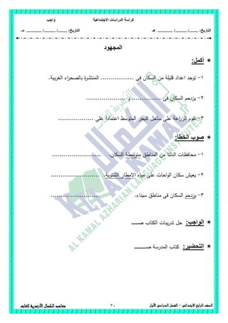 ‫االجتماعية‬ ‫الدراسات‬ ‫كراسة‬‫واجب‬
........ :‫التاريخ‬/........../‫هـ‬ ..................... :‫التاريخ‬/........../.............‫م‬‫ـ‬
30 ‫الصف‬‫ابع‬‫ر‬‫ال‬‫االبتدائى‬–‫األول‬‫الدراسى‬‫الفصل‬‫للغات‬ ‫األزهرية‬‫الكمال‬‫معاهد‬
‫المجهود‬
:‫أكمل‬
1-‫اء‬‫ر‬‫بالصح‬ ‫ة‬‫ر‬‫المنتش‬ ................. ‫فى‬ ‫السكان‬ ‫من‬ ‫قميمة‬ ‫اعداد‬ ‫توجد‬.‫بية‬‫ر‬‫الغ‬
2-.................... ‫و‬ ............... ‫فى‬ ‫السكان‬ ‫يزدحم‬
3-.................. ‫عمى‬ ً‫ا‬‫اعتماد‬ ‫المتوسط‬ ‫البحر‬ ‫ساحل‬ ‫عمى‬ ‫اعة‬‫ر‬‫الز‬ ‫تقوم‬
:‫الخطأ‬ ‫صوب‬
1-‫المناطق‬ ‫من‬ ‫الدلتا‬ ‫محافظات‬‫متوسطة‬......................... .‫السكان‬
2-‫مياه‬ ‫عمى‬ ‫احات‬‫و‬‫ال‬ ‫سكان‬ ‫يعيش‬‫الشتوية‬ ‫االمطار‬..........................
3-‫يزدحم‬......................... .‫سيناء‬ ‫مناطق‬ ‫فى‬ ‫السكان‬
:‫الواجب‬‫حل‬‫يبات‬‫ر‬‫تد‬‫ـ‬‫ـ‬‫ـ‬‫ـ‬‫ـ‬‫ـ‬‫ـ‬‫ـ‬‫ـ‬‫ـ‬‫ـ‬‫ـ‬‫ـ‬‫ـ‬‫ـ‬‫ص‬ ‫الكتاب‬
:‫التحضير‬‫ـ‬‫ـ‬‫ـ‬‫ـ‬‫ـ‬‫ـ‬‫ـ‬‫ـ‬‫ـ‬‫ـ‬‫ـ‬‫ـ‬‫ـ‬‫ـ‬‫ـ‬‫ـ‬‫ـ‬‫ـ‬‫ـ‬‫ـ‬‫ـ‬‫ـ‬‫ـ‬‫ـ‬‫ـ‬‫ـ‬‫ص‬ ‫المدرسة‬ ‫كتاب‬
 
