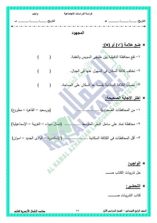 ‫االجتماعية‬ ‫الدراسات‬ ‫كراسة‬‫واجب‬
........ :‫التاريخ‬/........../‫هـ‬ ..................... :‫التاريخ‬/........../.............‫م‬‫ـ‬
32 ‫الصف‬‫ابع‬‫ر‬‫ال‬‫االبتدائى‬–‫األول‬‫الدراسى‬‫الفصل‬‫للغات‬ ‫األزهرية‬‫الكمال‬‫معاهد‬
‫المجهود‬
( ‫عالمة‬ ‫ضع‬‫أو‬ ):)×(
1-‫العقبة‬‫و‬ ‫السويس‬ ‫خميجى‬ ‫بين‬ ‫الدقيمية‬ ‫محافظة‬ ‫تقع‬.) (
2-‫السكا‬ ‫كثافة‬ ‫تختمف‬.‫الجبال‬ ‫فى‬ ‫عنيا‬ ‫السيول‬ ‫فى‬ ‫ن‬) (
3-.‫المساحة‬ ‫عمى‬ ‫السكان‬ ‫عد‬ ‫بقسمة‬ ‫السكانية‬ ‫الكثافة‬ ‫تحسب‬) (
‫الصحيحة‬ ‫اإلجابة‬ ‫اختر‬:
1-‫(بورسعيد‬ ................ ‫اوية‬‫ر‬‫الصح‬ ‫المحافظات‬ ‫من‬–‫ة‬‫ر‬‫القاى‬–)‫ح‬‫مطرو‬
2-........ ‫المتوسط‬ ‫البحر‬ ‫ساحل‬ ‫عمى‬ ‫تمتد‬ ‫محافظة‬‫سيناء‬ ‫(شمال‬ ....–‫بية‬‫ر‬‫الغ‬–)‫اإلسماعيمية‬
3-‫ية‬‫ر‬‫(اإلسكند‬ ................. ‫السكانية‬ ‫الكثافة‬ ‫فى‬ ‫المحافظات‬ ‫أقل‬–‫الجديد‬ ‫ادى‬‫و‬‫ال‬–)‫ان‬‫و‬‫اس‬
:‫الواجب‬
‫ـ‬‫ـ‬‫ـ‬‫ـ‬‫ـ‬‫ـ‬‫ـ‬‫ـ‬‫ـ‬‫ـ‬‫ـ‬‫ـ‬‫ـ‬‫ـ‬‫ـ‬‫ص‬ ‫الكتاب‬ ‫يبات‬‫ر‬‫تد‬ ‫حل‬
:‫التحضير‬
‫كتاب‬‫يبات‬‫ر‬‫التد‬‫ـ‬‫ـ‬‫ـ‬‫ـ‬‫ـ‬‫ـ‬‫ـ‬‫ـ‬‫ـ‬‫ـ‬‫ـ‬‫ـ‬‫ـ‬‫ـ‬‫ـ‬‫ـ‬‫ـ‬‫ـ‬‫ـ‬‫ـ‬‫ـ‬‫ـ‬‫ـ‬‫ـ‬‫ـ‬‫ـ‬‫ص‬
 