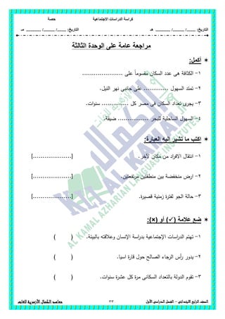 ‫االجتماعية‬ ‫الدراسات‬ ‫كراسة‬‫حصة‬
........ :‫التاريخ‬/........../‫هـ‬ .............. :‫التاريخ‬......./........../.............‫م‬‫ـ‬
33 ‫الصف‬‫ابع‬‫ر‬‫ال‬‫االبتدائى‬–‫األول‬‫الدراسى‬‫الفصل‬‫للغات‬ ‫األزهرية‬‫الكمال‬‫معاهد‬
‫الوحد‬ ‫على‬ ‫عامة‬ ‫مراجعة‬‫ال‬ ‫ة‬‫ثالثة‬
:‫أكمل‬
1-..................... ‫عمى‬ ً‫ا‬‫مقسوم‬ ‫السكان‬ ‫عدد‬ ‫ىى‬ ‫الكثافة‬
2-.‫النيل‬ ‫نير‬ ‫جانبى‬ ‫عمى‬ ............. ‫السيول‬ ‫تمتد‬
3-.‫ات‬‫و‬‫سن‬ .............. ‫كل‬ ‫مصر‬ ‫فى‬ ‫السكان‬ ‫تعداد‬ ‫ى‬‫يجر‬
4-.‫ضيقة‬ ................ ‫لمبحر‬ ‫الساحمية‬ ‫السيول‬
‫اكتب‬‫العبارة‬ ‫اليه‬ ‫تشير‬ ‫ما‬:
1-‫االفر‬ ‫انتقال‬‫آلخر‬ ‫مكان‬ ‫من‬ ‫اد‬.]....................[
2-‫تفعتين‬‫ر‬‫م‬ ‫منطقتين‬ ‫بين‬ ‫منخفضة‬ ‫ارض‬.]....................[
3-.‫ة‬‫ر‬‫قصي‬ ‫زمنية‬ ‫ة‬‫ر‬‫لفت‬ ‫الجو‬ ‫حالة‬]....................[
( ‫عالمة‬ ‫ضع‬‫أو‬ ):)×(
1-‫اإلنسان‬ ‫اسة‬‫ر‬‫بد‬ ‫اإلجتماعية‬ ‫اسات‬‫ر‬‫الد‬ ‫تيتم‬.‫بالبيئة‬ ‫وعالقتو‬) (
2-‫أس‬‫ر‬ ‫يدور‬.‫اسيا‬ ‫ة‬‫ر‬‫قا‬ ‫حول‬ ‫الصالح‬ ‫الرجاء‬) (
3-.‫ات‬‫و‬‫سن‬ ‫ة‬‫ر‬‫عش‬ ‫كل‬ ‫ة‬‫ر‬‫م‬ ‫السكانى‬ ‫بالتعداد‬ ‫الدولة‬ ‫تقوم‬) (
 