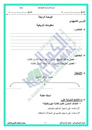 ‫االجتماعية‬ ‫الدراسات‬ ‫كراسة‬‫حصة‬
........ :‫التاريخ‬/........../‫هـ‬ .............. :‫التاريخ‬......./........../.............‫م‬‫ـ‬
35 ‫الصف‬‫ابع‬‫ر‬‫ال‬‫االبتدائى‬–‫األول‬‫الدراسى‬‫الفصل‬‫للغات‬ ‫األزهرية‬‫الكمال‬‫معاهد‬
‫الرابعة‬ ‫الوحدة‬
‫التمهيدى‬ ‫الدرس‬
‫تاريخية‬ ‫معلومات‬
‫العناصر‬:
-.................................................................................................................................
-.................................................................................................................................
-.................................................................................................................................
-.................................................................................................................................
-.................................................................................................................................
-.................................................................................................................................
:‫المفاهيم‬
-:‫التاريخ‬ ‫قبل‬ ‫ما‬ ‫عصور‬.‫لمكتابة‬ ‫اإلنسان‬ ‫معرفة‬ ‫قبل‬ ‫ما‬ ‫عصور‬
-:‫التاريخية‬ ‫العصور‬.‫لمكتابة‬ ‫اإلنسان‬ ‫معرفة‬ ‫بعد‬ ‫ما‬ ‫عصور‬
:‫األنشطة‬
‫يخ‬‫ر‬‫التا‬ ‫قبل‬ ‫ما‬ ‫عصور‬
‫هامة‬ ‫اسئله‬
‫النت‬ ‫ما‬‫على‬ ‫المترتبة‬ ‫ائج‬:
1-‫القديم‬ ‫ى‬‫المصر‬ ‫اكتشاف‬‫الييروغميفية؟‬ ‫لمكتابة‬
1).‫ىم‬‫اخبار‬‫و‬ ‫أحداثيم‬ ‫تسجيل‬ ‫عمى‬ ‫ساعدت‬
2).‫المختمفة‬ ‫المجاالت‬ ‫فى‬ ‫تقدميم‬ ‫تسجيل‬ ‫عمى‬ ‫ساعدت‬
....................................
..
....................................
..
....................................
..
 