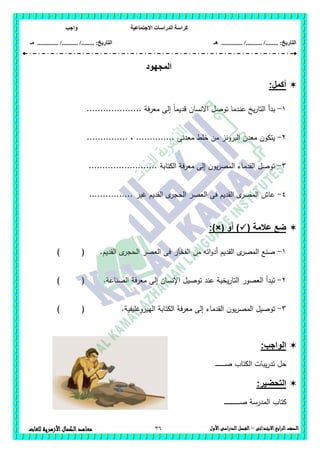 ‫االجتماعية‬ ‫الدراسات‬ ‫كراسة‬‫واجب‬
........ :‫التاريخ‬/........../‫هـ‬ ..................... :‫التاريخ‬/........../.............‫م‬‫ـ‬
36 ‫الصف‬‫ابع‬‫ر‬‫ال‬‫االبتدائى‬–‫األول‬‫الدراسى‬‫الفصل‬‫للغات‬ ‫األزهرية‬‫الكمال‬‫معاهد‬
‫المجهود‬
:‫أكمل‬
1-.................... ‫معرفة‬ ‫إلى‬ ً‫ا‬‫قديم‬ ‫االنسان‬ ‫توصل‬ ‫عندما‬ ‫يخ‬‫ر‬‫التا‬ ‫بدأ‬
2-‫م‬ ‫خمط‬ ‫من‬ ‫البرونز‬ ‫معدن‬ ‫يتكون‬............... ، .............. ‫عدنى‬
3-......................... ‫الكتابة‬ ‫معرفة‬ ‫إلى‬ ‫يون‬‫ر‬‫المص‬ ‫القدماء‬ ‫توصل‬
4-................ ‫غير‬ ‫القديم‬ ‫ى‬‫الحجر‬ ‫العصر‬ ‫فى‬ ‫القديم‬ ‫ى‬‫المصر‬ ‫عاش‬
( ‫عالمة‬ ‫ضع‬‫أو‬ ):)×(
1-‫القديم‬ ‫ى‬‫الحجر‬ ‫العصر‬ ‫فى‬ ‫الفخار‬ ‫من‬ ‫اتو‬‫و‬‫أد‬ ‫القديم‬ ‫ى‬‫المصر‬ ‫صنع‬.) (
2-.‫الصناعة‬ ‫معرفة‬ ‫إلى‬ ‫اإلنسان‬ ‫توصيل‬ ‫عند‬ ‫يخية‬‫ر‬‫التا‬ ‫العصور‬ ‫تبدأ‬) (
3-.‫الييروغميفية‬ ‫الكتابة‬ ‫معرفة‬ ‫إلى‬ ‫القدماء‬ ‫يون‬‫ر‬‫المص‬ ‫توصيل‬) (
:‫الواجب‬
‫ـ‬‫ـ‬‫ـ‬‫ـ‬‫ـ‬‫ـ‬‫ـ‬‫ـ‬‫ـ‬‫ـ‬‫ـ‬‫ـ‬‫ـ‬‫ـ‬‫ـ‬‫ص‬ ‫الكتاب‬ ‫يبات‬‫ر‬‫تد‬ ‫حل‬
:‫التحضير‬
‫ـ‬‫ـ‬‫ـ‬‫ـ‬‫ـ‬‫ـ‬‫ـ‬‫ـ‬‫ـ‬‫ـ‬‫ـ‬‫ـ‬‫ـ‬‫ـ‬‫ـ‬‫ـ‬‫ـ‬‫ـ‬‫ـ‬‫ـ‬‫ـ‬‫ـ‬‫ـ‬‫ـ‬‫ـ‬‫ص‬ ‫المدرسة‬ ‫كتاب‬
 