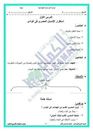 ‫االجتماعية‬ ‫الدراسات‬ ‫كراسة‬‫حصة‬
........ :‫التاريخ‬/........../‫هـ‬ .............. :‫التاريخ‬......./........../.............‫م‬‫ـ‬
37 ‫الصف‬‫ابع‬‫ر‬‫ال‬‫االبتدائى‬–‫األول‬‫الدراسى‬‫الفصل‬‫للغات‬ ‫األزهرية‬‫الكمال‬‫معاهد‬
‫الدرس‬‫األ‬‫ول‬
‫ا‬ ‫استقرار‬‫الوادى‬ ‫فى‬ ‫المصرى‬ ‫إلنسان‬
‫العناصر‬:
1-.‫الترحل‬‫و‬ ‫التنقل‬ ‫حياة‬
2-.‫ار‬‫ر‬‫االستق‬ ‫حياة‬
3-‫نش‬.‫المدن‬‫و‬ ‫ى‬‫القر‬ ‫اة‬
4-.‫الخمود‬‫و‬ ‫البعث‬
:‫المفاهيم‬
-:‫الكيف‬.‫المفترسة‬ ‫انات‬‫و‬‫الحي‬ ‫من‬ ‫الحماية‬‫و‬ ‫لمنوم‬ ‫اإلنسان‬ ‫يستخدميا‬ ‫الجبل‬ ‫فى‬ ‫عميقة‬ ‫فتحة‬
-:‫التحنيط‬.‫الموت‬ ‫بعد‬ ‫وشكمو‬ ‫ه‬‫ر‬‫بمظي‬ ً‫ا‬‫سميم‬ ‫اإلنسان‬ ‫جسم‬ ‫حفظ‬
:‫األنشطة‬
‫الكيف‬ ‫أىمية‬
‫هامة‬ ‫اسئله‬
:‫تفسر‬ ‫بم‬
1-‫؟‬ ‫ادى‬‫و‬‫ال‬ ‫إلى‬ ‫اليضاب‬ ‫من‬ ‫القديم‬ ‫ى‬‫المصر‬ ‫نزول‬
-‫الغذاء‬‫و‬ ‫الماء‬ ‫عن‬ ً‫ا‬‫بحث‬.
2-‫الموتى؟‬ ‫لجثث‬ ‫القديم‬ ‫ى‬‫المصر‬ ‫تحنيط‬
-.‫الخمود‬‫و‬ ‫البعث‬ ‫فى‬ ‫االعتقاد‬ ‫بسبب‬
....................................
..
....................................
..
....................................
..
 