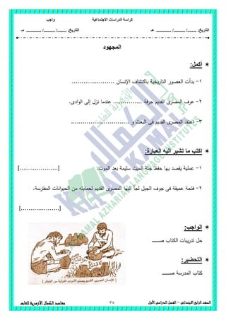‫االجتماعية‬ ‫الدراسات‬ ‫كراسة‬‫واجب‬
........ :‫التاريخ‬/........../‫هـ‬ ..................... :‫التاريخ‬/........../.............‫م‬‫ـ‬
38 ‫الصف‬‫ابع‬‫ر‬‫ال‬‫االبتدائى‬–‫األول‬‫الدراسى‬‫الفصل‬‫للغات‬ ‫األزهرية‬‫الكمال‬‫معاهد‬
‫المجهود‬
‫أكمل‬:
1-...................... ‫اإلنسان‬ ‫باكتشاف‬ ‫يخية‬‫ر‬‫التا‬ ‫العصور‬ ‫بدأت‬
2-‫ع‬.‫ادى‬‫و‬‫ال‬ ‫إلى‬ ‫نزل‬ ‫عندما‬ ............... ‫حرفة‬ ‫القديم‬ ‫ى‬‫المصر‬ ‫رف‬
3-.............................. ‫و‬ ‫البعث‬ ‫فى‬ ‫القديم‬ ‫ى‬‫المصر‬ ‫اعتقد‬
:‫العبارة‬ ‫اليه‬ ‫تشير‬ ‫ما‬ ‫اكتب‬
1-‫الموت‬ ‫بعد‬ ‫سميمة‬ ‫الميت‬ ‫جثة‬ ‫حفظ‬ ‫بيا‬ ‫يقصد‬ ‫عممية‬.]....................[
2-‫ا‬ ‫الييا‬ ‫لجأ‬ ‫الجبل‬ ‫جوف‬ ‫فى‬ ‫عميقة‬ ‫فتحة‬.‫المفترسة‬ ‫انات‬‫و‬‫الحي‬ ‫من‬ ‫لحمايتو‬ ‫القديم‬ ‫ى‬‫لمصر‬
]....................[
:‫الواجب‬
‫ـ‬‫ـ‬‫ـ‬‫ـ‬‫ـ‬‫ـ‬‫ـ‬‫ـ‬‫ـ‬‫ـ‬‫ـ‬‫ـ‬‫ـ‬‫ـ‬‫ـ‬‫ص‬ ‫الكتاب‬ ‫يبات‬‫ر‬‫تد‬ ‫حل‬
:‫التحضير‬
‫كتاب‬‫المدرسة‬‫ـ‬‫ـ‬‫ـ‬‫ـ‬‫ـ‬‫ـ‬‫ـ‬‫ـ‬‫ـ‬‫ـ‬‫ـ‬‫ـ‬‫ـ‬‫ـ‬‫ـ‬‫ـ‬‫ص‬
 