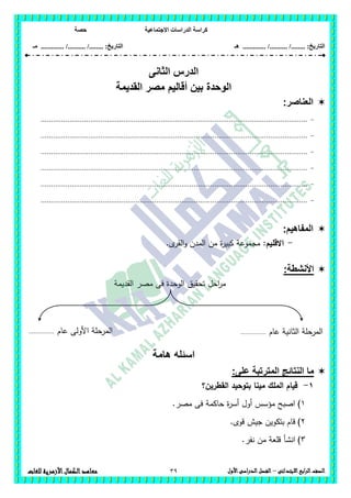 ‫االجتماعية‬ ‫الدراسات‬ ‫كراسة‬‫حصة‬
........ :‫التاريخ‬/........../‫هـ‬ .............. :‫التاريخ‬......./........../.............‫م‬‫ـ‬
39 ‫الصف‬‫ابع‬‫ر‬‫ال‬‫االبتدائى‬–‫األول‬‫الدراسى‬‫الفصل‬‫للغات‬ ‫األزهرية‬‫الكمال‬‫معاهد‬
‫الثانى‬ ‫الدرس‬
‫القديمة‬ ‫مصر‬ ‫أقاليم‬ ‫بين‬ ‫الوحدة‬
‫العناصر‬:
-.................................................................................................................................
-.................................................................................................................................
-.................................................................................................................................
-.................................................................................................................................
-.................................................................................................................................
-.................................................................................................................................
:‫المفاهيم‬
-‫االقميم‬:.‫ى‬‫القر‬‫و‬ ‫المدن‬ ‫من‬ ‫ة‬‫ر‬‫كبي‬ ‫مجموعة‬
:‫األنشطة‬
‫القديمة‬ ‫مصر‬ ‫فى‬ ‫الوحدة‬ ‫تحقيق‬ ‫احل‬‫ر‬‫م‬
‫هامة‬ ‫اسئله‬
‫على‬ ‫المترتبة‬ ‫النتائج‬ ‫ما‬:
1-‫القطرين؟‬ ‫بتوحيد‬ ‫مينا‬ ‫الممك‬ ‫قيام‬
1).‫مصر‬ ‫فى‬ ‫حاكمة‬ ‫ة‬‫ر‬‫أس‬ ‫أول‬ ‫مؤسس‬ ‫اصبح‬
2).‫قوى‬ ‫جيش‬ ‫بتكوين‬ ‫قام‬
3).‫نفر‬ ‫من‬ ‫قمعة‬ ‫انشأ‬
‫عام‬ ‫األولى‬ ‫المرحمة‬............... ‫ال‬ ‫المرحمة‬‫ثانية‬‫عام‬...............
 