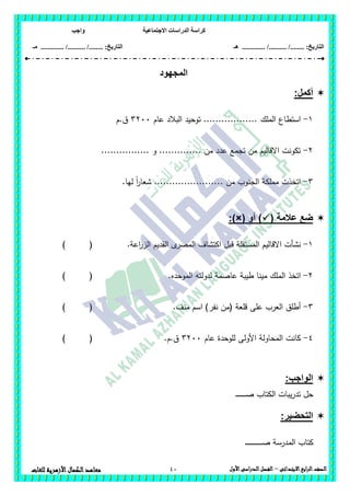 ‫االجتماعية‬ ‫الدراسات‬ ‫كراسة‬‫واجب‬
........ :‫التاريخ‬/........../‫هـ‬ ..................... :‫التاريخ‬/........../.............‫م‬‫ـ‬
40 ‫الصف‬‫ابع‬‫ر‬‫ال‬‫االبتدائى‬–‫األول‬‫الدراسى‬‫الفصل‬‫للغات‬ ‫األزهرية‬‫الكمال‬‫معاهد‬
‫المجهود‬
:‫أكمل‬
1-‫الممك‬ ‫استطاع‬‫عام‬ ‫البالد‬ ‫توحيد‬ ..................3211‫ق.م‬
2-................ ‫و‬ .............. ‫من‬ ‫عدد‬ ‫تجمع‬ ‫من‬ ‫االقاليم‬ ‫تكونت‬
3-.‫ليا‬ ً‫ا‬‫ر‬‫شعا‬ ....................... ‫من‬ ‫الجنوب‬ ‫مممكة‬ ‫اتخذت‬
( ‫عالمة‬ ‫ضع‬‫أو‬ ):)×(
1-‫اعة‬‫ر‬‫الز‬ ‫القديم‬ ‫ى‬‫المصر‬ ‫اكتشاف‬ ‫قبل‬ ‫المستقمة‬ ‫االقاليم‬ ‫نشأت‬.) (
2-‫الموحده‬ ‫لدولتو‬ ‫عاصمة‬ ‫طيبة‬ ‫مينا‬ ‫الممك‬ ‫اتخذ‬.) (
3-‫منف‬ ‫اسم‬ )‫نفر‬ ‫(من‬ ‫قمعة‬ ‫عمى‬ ‫العرب‬ ‫أطمق‬.) (
4-‫عام‬ ‫لموحدة‬ ‫األولى‬ ‫المحاولة‬ ‫كانت‬3211.‫ق.م‬) (
:‫الواجب‬
‫ـ‬‫ـ‬‫ـ‬‫ـ‬‫ـ‬‫ـ‬‫ـ‬‫ـ‬‫ـ‬‫ـ‬‫ـ‬‫ـ‬‫ـ‬‫ـ‬‫ـ‬‫ص‬ ‫الكتاب‬ ‫يبات‬‫ر‬‫تد‬ ‫حل‬
:‫التحضير‬
‫ـ‬‫ـ‬‫ـ‬‫ـ‬‫ـ‬‫ـ‬‫ـ‬‫ـ‬‫ـ‬‫ـ‬‫ـ‬‫ـ‬‫ـ‬‫ـ‬‫ـ‬‫ـ‬‫ـ‬‫ـ‬‫ص‬ ‫المدرسة‬ ‫كتاب‬‫ـ‬‫ـ‬‫ـ‬‫ـ‬‫ـ‬‫ـ‬‫ـ‬
 