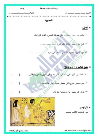 ‫االجتماعية‬ ‫الدراسات‬ ‫كراسة‬‫واجب‬
........ :‫التاريخ‬/........../‫هـ‬ ..................... :‫التاريخ‬/........../.............‫م‬‫ـ‬
42 ‫الصف‬‫ابع‬‫ر‬‫ال‬‫االبتدائى‬–‫األول‬‫الدراسى‬‫الفصل‬‫للغات‬ ‫األزهرية‬‫الكمال‬‫معاهد‬
‫المجهود‬
:‫أكمل‬
1-‫ساعد‬.‫اعة‬‫ر‬‫لمز‬ ‫القديم‬ ‫ى‬‫المصر‬ ‫معرفة‬ ‫عمى‬ ..................
2-.................... ‫ع‬‫تنو‬ ‫عمى‬ ‫ساعد‬ ‫مصر‬ ‫مناخ‬ ‫ع‬‫تنو‬
3-...................... ‫ع‬‫تنو‬ ‫عمى‬ ‫ساعد‬ ‫لمصر‬ ‫الطبيعية‬ ‫ارد‬‫و‬‫الم‬ ‫ع‬‫تنو‬
( ‫عالمة‬ ‫ضع‬‫أو‬ ):)×(
1-‫االقاليم‬‫و‬ ‫المدن‬‫و‬ ‫ى‬‫القر‬ ‫فى‬ ‫مصر‬ ‫سكان‬ ‫اتصال‬ ‫عمى‬ ‫النيل‬ ‫نير‬ ‫ساعد‬.()
2-.ً‫شتاء‬ ‫جاف‬ ‫وحار‬ ً‫ا‬‫صيف‬ ‫ممطر‬ ‫دافئ‬ ‫مناخ‬ ‫مصر‬ ‫يسود‬) (
3-.‫متنوعة‬ ‫معدنية‬ ‫ارد‬‫و‬‫م‬ ‫مصر‬ ‫فى‬ ‫افر‬‫و‬‫تت‬) (
:‫الواجب‬
‫ـ‬‫ـ‬‫ـ‬‫ـ‬‫ـ‬‫ـ‬‫ـ‬‫ـ‬‫ـ‬‫ـ‬‫ـ‬‫ـ‬‫ـ‬‫ـ‬‫ـ‬‫ص‬ ‫الكتاب‬ ‫يبات‬‫ر‬‫تد‬ ‫حل‬
 