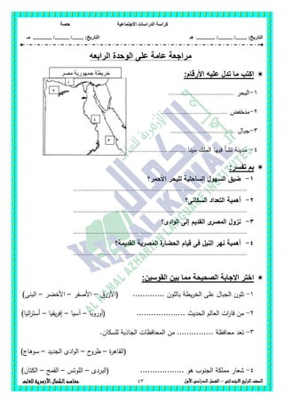 ‫االجتماعية‬ ‫الدراسات‬ ‫كراسة‬‫حصة‬
........ :‫التاريخ‬/........../‫هـ‬ .............. :‫التاريخ‬......./........../.............‫م‬‫ـ‬
43 ‫الصف‬‫ابع‬‫ر‬‫ال‬‫االبتدائى‬–‫األول‬‫الدراسى‬‫الفصل‬‫للغات‬ ‫األزهرية‬‫الكمال‬‫معاهد‬
‫ال‬ ‫الوحدة‬ ‫على‬ ‫عامة‬ ‫مراجعة‬‫رابعه‬
:‫األرقام‬ ‫عليه‬ ‫تدل‬ ‫ما‬ ‫اكتب‬
1-‫البحر‬.......................................
2-‫منخفض‬.......................................
3-‫جبال‬.......................................
4-‫مينا‬ ‫الممك‬ ‫فييا‬ ‫نشأ‬ ‫مدينة‬..................................
:‫تفسر‬ ‫بم‬
1-‫األحمر؟‬ ‫لمبحر‬ ‫الساحمية‬ ‫السيول‬ ‫ضيق‬
........................................................................................................
2-‫السكانى؟‬ ‫التعداد‬ ‫أىمية‬
........................................................................................................
3-‫ادى؟‬‫و‬‫ال‬ ‫إلى‬ ‫القديم‬ ‫ى‬‫المصر‬ ‫نزول‬
........................................................................................................
4-‫القديمة؟‬ ‫المصرية‬ ‫ة‬‫الحضار‬ ‫قيام‬ ‫فى‬ ‫النيل‬ ‫نير‬ ‫أىمية‬
........................................................................................................
‫بي‬ ‫مما‬ ‫الصحيحة‬ ‫اإلجابة‬ ‫اختر‬:‫القوسين‬ ‫ن‬
1-............. ‫بالمون‬ ‫يطة‬‫ر‬‫الخ‬ ‫عمى‬ ‫الجبال‬ ‫تمون‬‫(األزرق‬–‫األصفر‬–‫األخضر‬–)‫البنى‬
2-‫(أوروبا‬ .................... ‫الحديث‬ ‫العالم‬ ‫ات‬‫ر‬‫قا‬ ‫من‬–‫آسيا‬–‫يقيا‬‫ر‬‫إف‬–)‫اليا‬‫ر‬‫أست‬
3-.‫لمسكان‬ ‫الجاذبة‬ ‫المحافظات‬ ‫من‬ ............... ‫محافظة‬ ‫تعد‬
‫ة‬‫ر‬‫(القاى‬–‫ح‬‫طرو‬–‫الجديد‬ ‫ادى‬‫و‬‫ال‬–)‫سوىاج‬
4-‫(البردى‬ .................. ‫ىو‬ ‫الجنوب‬ ‫مممكة‬ ‫شعار‬–‫الموتس‬–‫القمح‬–)‫الكتان‬
‫مصر‬ ‫جمهورية‬ ‫خريطة‬
‫العربية‬1
2
3
4
 