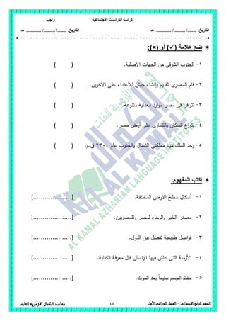 ‫االجتماعية‬ ‫الدراسات‬ ‫كراسة‬‫واجب‬
........ :‫التاريخ‬/........../‫هـ‬ ..................... :‫التاريخ‬/........../.............‫م‬‫ـ‬
44 ‫الصف‬‫ابع‬‫ر‬‫ال‬‫االبتدائى‬–‫األول‬‫الدراسى‬‫الفصل‬‫للغات‬ ‫األزهرية‬‫الكمال‬‫معاهد‬
( ‫عالمة‬ ‫ضع‬‫أو‬ ):)×(
1-‫األصمية‬ ‫الجيات‬ ‫من‬ ‫الشرقى‬ ‫الجنوب‬.) (
2-.‫ين‬‫ر‬‫اآلخ‬ ‫عمى‬ ‫لألعتداء‬ ‫جيش‬ ‫بإنشاء‬ ‫القديم‬ ‫ى‬‫المصر‬ ‫قام‬) (
3-‫افر‬‫و‬‫تت‬.‫متنوعة‬ ‫معدنية‬ ‫ارد‬‫و‬‫م‬ ‫مصر‬ ‫فى‬) (
4-.‫مصر‬ ‫أرض‬ ‫عمى‬ ‫بالتساوى‬ ‫السكان‬ ‫ع‬‫يتوز‬) (
5-‫عام‬ ‫الجنوب‬‫و‬ ‫الشمال‬ ‫مممكتى‬ ‫مينا‬ ‫الممك‬ ‫وحد‬2311.‫ق.م‬) (
:‫المفهوم‬ ‫اكتب‬
1-‫المختمفة‬ ‫األرض‬ ‫سطح‬ ‫أشكال‬.]....................[
2-‫يين‬‫ر‬‫ولممص‬ ‫لمصر‬ ‫الرخاء‬‫و‬ ‫الخير‬ ‫مصدر‬.]....................[
3-‫الدول‬ ‫بين‬ ‫تفصل‬ ‫طبيعية‬ ‫اصل‬‫و‬‫ف‬.]....................[
4-.‫الكتابة‬ ‫معرفة‬ ‫قبل‬ ‫اإلنسان‬ ‫فييا‬ ‫عاش‬ ‫التى‬ ‫األزمنة‬]....................[
5-.‫الموت‬ ‫بعد‬ ً‫ا‬‫سميم‬ ‫الجسم‬ ‫حفظ‬]....................[
 