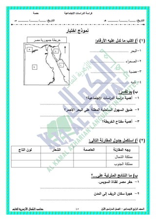 ‫االجتماعية‬ ‫الدراسات‬ ‫كراسة‬‫حصة‬
........ :‫التاريخ‬/........../‫هـ‬ .............. :‫التاريخ‬......./........../.............‫م‬‫ـ‬
45 ‫الصف‬‫ابع‬‫ر‬‫ال‬‫االبتدائى‬–‫األول‬‫الدراسى‬‫الفصل‬‫للغات‬ ‫األزهرية‬‫الكمال‬‫معاهد‬
‫اختبار‬ ‫نموذج‬
(1))‫أ‬‫األرق‬ ‫عليه‬ ‫تدل‬ ‫ما‬ ‫اكتب‬:‫ام‬
1-‫البحر‬..........................................
2-‫اء‬‫ر‬‫الصح‬.....................................
3-‫ىضبة‬........................................
4-‫شبو‬.........................................
‫ب‬):‫تفسر‬ ‫بم‬
1-‫اإلجتماعية؟‬ ‫اسات‬‫ر‬‫الد‬ ‫اسة‬‫ر‬‫د‬ ‫أىمية‬
........................................................................................................
2-‫األحمر؟‬ ‫البحر‬ ‫عمى‬ ‫المطمة‬ ‫الساحمية‬ ‫السيول‬ ‫ضيق‬
........................................................................................................
3-‫الخريط‬ ‫مفتاح‬ ‫أىمية‬‫ة؟‬
........................................................................................................
(2):‫التالى‬ ‫المقارنة‬ ‫جدول‬ ‫استكمل‬ )‫أ‬
‫المقارنة‬ ‫وجو‬‫العاصمة‬‫الشعار‬‫التاج‬ ‫لون‬
‫الشمال‬ ‫مممكة‬
‫الجنوب‬ ‫مممكة‬
‫على...؟‬ ‫المترتبة‬ ‫النتائج‬ ‫ما‬ )‫ب‬
1-‫ل‬ ‫مصر‬ ‫حفر‬.‫السويس‬ ‫قناة‬
........................................................................................................
2-‫المدن‬ ‫إلى‬ ‫الريف‬ ‫سكان‬ ‫ة‬‫ىجر‬
........................................................................................................
‫مصر‬ ‫جمهورية‬ ‫خريطة‬
‫العربية‬
1
3
2
4
 