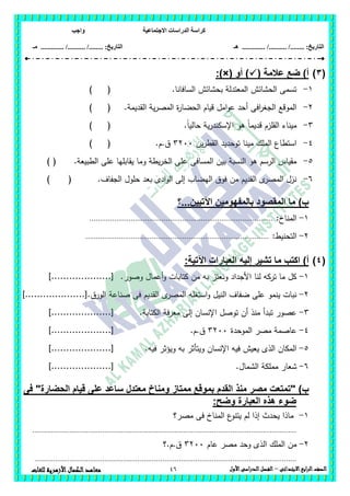 ‫االجتماعية‬ ‫الدراسات‬ ‫كراسة‬‫واجب‬
........ :‫التاريخ‬/........../‫هـ‬ ..................... :‫التاريخ‬/........../.............‫م‬‫ـ‬
46 ‫الصف‬‫ابع‬‫ر‬‫ال‬‫االبتدائى‬–‫األول‬‫الدراسى‬‫الفصل‬‫للغات‬ ‫األزهرية‬‫الكمال‬‫معاهد‬
(3)‫ع‬ ‫ضع‬ )‫أ‬( ‫المة‬‫أو‬ ):)×(
1-.‫السافانا‬ ‫بحشائش‬ ‫المعتدلة‬ ‫الحشائش‬ ‫تسمى‬()
2-.‫القديمة‬ ‫ية‬‫ر‬‫المص‬ ‫ة‬‫ر‬‫الحضا‬ ‫قيام‬ ‫امل‬‫و‬‫ع‬ ‫أحد‬ ‫افى‬‫ر‬‫الجغ‬ ‫الموقع‬()
3-.ً‫ا‬‫حالي‬ ‫ية‬‫ر‬‫اإلسكند‬ ‫ىو‬ ً‫ا‬‫قديم‬ ‫القمزم‬ ‫ميناء‬()
4-‫ين‬‫ر‬‫القط‬ ‫توحديد‬ ‫مينا‬ ‫الممك‬ ‫استطاع‬3211.‫ق.م‬()
5-‫المسافى‬ ‫بين‬ ‫النسبة‬ ‫ىو‬ ‫الرسم‬ ‫مقياس‬( .‫الطبيعة‬ ‫عمى‬ ‫يقابميا‬ ‫وما‬ ‫يطة‬‫ر‬‫الخ‬ ‫عمى‬)
6-.‫الجفاف‬ ‫حمول‬ ‫بعد‬ ‫ادى‬‫و‬‫ال‬ ‫إلى‬ ‫اليضاب‬ ‫فوق‬ ‫من‬ ‫القديم‬ ‫ى‬‫المصر‬ ‫نزل‬()
‫اآلتيين...؟‬ ‫بالمفهومين‬ ‫المقصود‬ ‫ما‬ )‫ب‬
1-:‫المناخ‬.........................................................................................
2-‫الت‬:‫حنيط‬.........................................................................................
(4))‫أ‬‫م‬ ‫اكتب‬‫اآلتية‬ ‫العبارات‬ ‫إليه‬ ‫تشير‬ ‫ا‬:
1-‫وصور‬ ‫أعمال‬‫و‬ ‫كتابات‬ ‫من‬ ‫بو‬ ‫ونعتز‬ ‫األجداد‬ ‫لنا‬ ‫تركو‬ ‫ما‬ ‫كل‬.]....................[
2-‫الق‬ ‫ى‬‫المصر‬ ‫استغمو‬‫و‬ ‫النيل‬ ‫ضفاف‬ ‫عمى‬ ‫ينمو‬ ‫نبات‬‫الورق‬ ‫صناعة‬ ‫فى‬ ‫ديم‬]....................[.
3-‫الكتابة‬ ‫معرفة‬ ‫إلى‬ ‫اإلنسان‬ ‫توصل‬ ‫أن‬ ‫منذ‬ ‫تبدأ‬ ‫عصور‬.]....................[
4-‫الموحدة‬ ‫مصر‬ ‫عاصمة‬3211‫ق.م‬.]....................[
5-‫فيو‬ ‫ويؤثر‬ ‫بو‬ ‫ويتأثر‬ ‫اإلنسان‬ ‫فيو‬ ‫يعيش‬ ‫الذى‬ ‫المكان‬.]....................[
6-‫ال‬ ‫مممكة‬ ‫شعار‬.‫شمال‬]....................[
)‫ب‬"‫القدم‬ ‫منذ‬ ‫مصر‬ ‫تمتعت‬‫فى‬ "‫الحضارة‬ ‫قيام‬ ‫على‬ ‫ساعد‬ ‫معتدل‬ ‫ومناخ‬ ‫ممتاز‬ ‫بموقع‬
:‫وضح‬ ‫العبارة‬ ‫هذه‬ ‫ضوء‬
1-‫مصر؟‬ ‫فى‬ ‫المناخ‬ ‫ع‬‫يتنو‬ ‫لم‬ ‫إذا‬ ‫يحدث‬ ‫ماذا‬
................................................................................................................................
2-‫عام‬ ‫مصر‬ ‫وحد‬ ‫الذى‬ ‫الممك‬ ‫من‬3211‫ق.م.؟‬
...............................................................................................................................
 