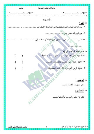 ‫االجتماعية‬ ‫الدراسات‬ ‫كراسة‬‫واجب‬
........ :‫التاريخ‬/........../‫هـ‬ ..................... :‫التاريخ‬/........../.............‫م‬‫ـ‬
4 ‫الصف‬‫ابع‬‫ر‬‫ال‬‫االبتدائى‬–‫األول‬‫الدراسى‬‫الفصل‬‫للغات‬ ‫األزهرية‬‫الكمال‬‫معاهد‬
‫المجهود‬
:‫أكمل‬
1-‫القي‬ ‫ات‬‫و‬‫اد‬ ‫من‬................. ، ................ ‫االجتماعية‬ ‫اسات‬‫ر‬‫الد‬ ‫فى‬ ‫نستخدميا‬ ‫التى‬ ‫اس‬
2-.................. ‫لو‬ ‫ليس‬ ‫ماض‬ ‫لو‬ ‫ليس‬ ‫من‬
3-، .............. ، ............... ‫إلى‬ ‫ةتنقسم‬ ‫األمطار‬ ‫ة‬‫ر‬‫ي‬‫ز‬‫غ‬ ‫المناطق‬ ‫فى‬ .............. ‫تنمو‬
..................
( ‫عالمة‬ ‫ضع‬‫أو‬ ):)×(
1-‫ال‬.‫االجتماعية‬ ‫اسات‬‫ر‬‫الد‬ ‫اسة‬‫ر‬‫د‬ ‫ات‬‫و‬‫اد‬ ‫أىم‬ ‫من‬ ‫يطة‬‫ر‬‫خ‬) (
2-) ( .‫لالنسان‬ ‫االقتصادى‬ ‫النشاط‬ ‫عمى‬ ‫البيئة‬ ‫التؤثر‬
3-.‫ية‬‫ر‬‫المص‬ ‫ى‬‫القر‬ ‫لكل‬ ‫حرفة‬ ‫أىم‬ ‫عى‬‫الر‬ ‫حرفة‬) (
:‫الواجب‬
‫حل‬‫يبات‬‫ر‬‫تد‬‫ـ‬‫ـ‬‫ـ‬‫ـ‬‫ـ‬‫ـ‬‫ـ‬‫ـ‬‫ـ‬‫ـ‬‫ـ‬‫ـ‬‫ـ‬‫ـ‬‫ـ‬‫ص‬ ‫الكتاب‬
:‫التحضير‬
‫عن‬ ‫تكمم‬‫أىميتيا‬‫و‬ ‫يطة‬‫ر‬‫الخ‬ ‫مفيوم‬‫ـ‬‫ـ‬‫ـ‬‫ـ‬‫ـ‬‫ـ‬‫ـ‬‫ـ‬‫ـ‬‫ـ‬‫ـ‬‫ـ‬‫ـ‬‫ـ‬‫ص‬
 