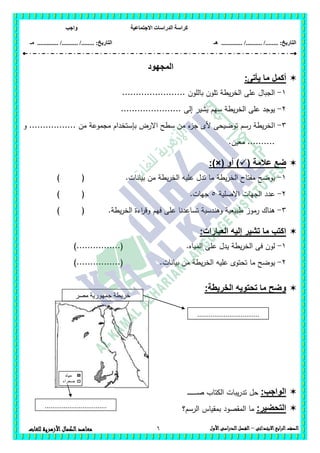 ‫االجتماعية‬ ‫الدراسات‬ ‫كراسة‬‫واجب‬
........ :‫التاريخ‬/........../‫هـ‬ ..................... :‫التاريخ‬/........../.............‫م‬‫ـ‬
6 ‫الصف‬‫ابع‬‫ر‬‫ال‬‫االبتدائى‬–‫األول‬‫الدراسى‬‫الفصل‬‫للغات‬ ‫األزهرية‬‫الكمال‬‫معاهد‬
‫المجهود‬
‫أكمل‬‫يأتى‬ ‫ما‬:
1-....................... ‫بالمون‬ ‫تمون‬ ‫يطة‬‫ر‬‫الخ‬ ‫عمى‬ ‫الجبال‬
2-...................... ‫إلى‬ ‫يشير‬ ‫سيم‬ ‫يطة‬‫ر‬‫الخ‬ ‫عمى‬ ‫يوجد‬
3-‫ا‬‫و‬ ................. ‫من‬ ‫مجموعة‬ ‫بإستخدام‬ ‫االرض‬ ‫سطح‬ ‫من‬ ‫ء‬‫جز‬ ‫ألى‬ ‫توضيحى‬ ‫رسم‬ ‫يطة‬‫ر‬‫لخ‬
.‫معين‬ ..........
( ‫عالمة‬ ‫ضع‬‫أو‬ ):)×(
1-.‫بيانات‬ ‫من‬ ‫يطة‬‫ر‬‫الخ‬ ‫عميو‬ ‫تدل‬ ‫ما‬ ‫يطة‬‫ر‬‫الخ‬ ‫مفتاح‬ ‫يوضح‬) (
2-‫االصمية‬ ‫الجيات‬ ‫عدد‬5.‫جيات‬) (
3-‫ع‬ ‫تساعدنا‬ ‫وىندسية‬ ‫طبيعية‬ ‫رموز‬ ‫ىناك‬.‫يطة‬‫ر‬‫الخ‬ ‫اءة‬‫ر‬‫وق‬ ‫فيم‬ ‫مى‬) (
:‫العبارات‬ ‫إليه‬ ‫تشير‬ ‫ما‬ ‫اكتب‬
1-.‫المياه‬ ‫عمى‬ ‫يدل‬ ‫يطة‬‫ر‬‫الخ‬ ‫فى‬ ‫لون‬)................(
2-.‫بيانات‬ ‫من‬ ‫يطة‬‫ر‬‫الخ‬ ‫عميو‬ ‫تحتوى‬ ‫ما‬ ‫يوضح‬)................(
:‫الخريطة‬ ‫تحتويه‬ ‫ما‬ ‫وضح‬
:‫الواجب‬‫ـ‬‫ـ‬‫ـ‬‫ص‬ ‫الكتاب‬ ‫يبات‬‫ر‬‫تد‬ ‫حل‬‫ـ‬‫ـ‬‫ـ‬‫ـ‬‫ـ‬‫ـ‬‫ـ‬‫ـ‬‫ـ‬‫ـ‬‫ـ‬‫ـ‬
:‫التحضير‬‫الرسم؟‬ ‫بمقياس‬ ‫المقصود‬ ‫ما‬
‫مصر‬ ‫جمهورية‬ ‫خريطة‬
‫العربية‬
.................................
‫مياه‬
‫صحراء‬
.................................
 