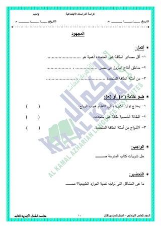 ‫االجتماعية‬ ‫الدراسات‬ ‫كراسة‬‫واجب‬
........ :‫التاريخ‬/........../‫هـ‬ ..................... :‫التاريخ‬/........../.............‫م‬‫ـ‬
10 ‫الصف‬‫الخامس‬‫االبتدائى‬–‫األول‬‫الدراسى‬‫الفصل‬‫للغ‬ ‫األزهرية‬‫الكمال‬‫معاهد‬‫ات‬
‫المج‬‫هود‬
:‫أكمل‬
1-........................ ‫ىو‬ ‫أىمية‬ ‫المتجددة‬ ‫غير‬ ‫الطاقة‬ ‫مصادر‬ ‫أقل‬
2-.................. ، ................ ‫مصر‬ ‫فى‬ ‫البترول‬ ‫أنتاج‬ ‫مناطق‬
3-..................... ، ................... ‫المتجددة‬ ‫الطاقة‬ ‫أمثمة‬ ‫من‬
( ‫عالمة‬ ‫ضع‬‫أو‬ ):)×(
1-‫باء‬‫ر‬‫الكي‬ ‫توليد‬ ‫يحتاج‬) ( .‫ياح‬‫ر‬‫ال‬ ‫ىبوب‬ ‫انتظام‬ ‫إلى‬
2-) ( .‫متجددة‬ ‫غير‬ ‫طاقة‬ ‫الشمسية‬ ‫الطاقة‬
3-.‫المتجددة‬ ‫الطاقة‬ ‫أمثمة‬ ‫من‬ ‫اج‬‫و‬‫األم‬) (
:‫الواجب‬
‫ـ‬‫ـ‬‫ـ‬‫ـ‬‫ـ‬‫ـ‬‫ـ‬‫ـ‬‫ـ‬‫ـ‬‫ـ‬‫ـ‬‫ص‬ ‫المدرسة‬ ‫كتاب‬ ‫يبات‬‫ر‬‫تد‬ ‫حل‬‫ـ‬‫ـ‬‫ـ‬‫ـ‬‫ـ‬‫ـ‬‫ـ‬‫ـ‬‫ـ‬‫ـ‬‫ـ‬‫ـ‬‫ـ‬
:‫التحضير‬
‫ـ‬‫ـ‬‫ـ‬‫ـ‬‫ـ‬‫ـ‬‫ـ‬‫ـ‬‫ـ‬‫ـ‬‫ـ‬‫ـ‬‫ـ‬‫ـ‬‫ـ‬‫ـ‬‫ـ‬‫ـ‬‫ـ‬‫ص‬ ‫الطبيعية؟‬ ‫ارد‬‫و‬‫الم‬ ‫تنمية‬ ‫اجو‬‫و‬‫ت‬ ‫التى‬ ‫المشاكل‬ ‫ىى‬ ‫ما‬
 