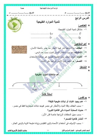 ‫االجت‬ ‫الدراسات‬ ‫كراسة‬‫ماعية‬‫حصة‬
........ :‫التاريخ‬/........../‫هـ‬ ..................... :‫التاريخ‬/........../.............‫م‬‫ـ‬
11 ‫الصف‬‫ال‬‫خامس‬‫االبتدائى‬–‫األول‬‫الدراسى‬‫الفصل‬‫للغات‬ ‫األزهرية‬‫الكمال‬‫معاهد‬
‫الدرس‬‫الرابع‬
‫تنمية‬‫الموارد‬‫الطبيعية‬
‫العناصر‬:
1-:‫الطبيعية‬ ‫ارد‬‫و‬‫الم‬ ‫تنمية‬ ‫مشاكل‬
‫أ‬)................................)‫ب‬................................
‫ج‬)................................)‫د‬................................
‫المفاهبم‬ ‫أهم‬:
1-‫الجفاف‬:.‫األنسان‬ ‫بأنشطة‬ ‫يضر‬ ‫مما‬ ‫األمطار‬ ‫فييا‬ ‫تندر‬ ‫مناخية‬ ‫حالة‬
2-:‫اف‬‫ز‬‫األستن‬.‫الوعى‬ ‫عدم‬ ‫بسبب‬ ‫ارد‬‫و‬‫لمم‬ ‫االنسان‬ ‫استخدام‬ ‫سوء‬ ‫ىو‬
3-‫التموث‬:‫فتص‬ ‫الطبيعة‬ ‫ارد‬‫و‬‫م‬ ‫ليعض‬ ‫ات‬‫ر‬‫تغي‬‫لإلستخدام‬ ‫صالحة‬ ‫غير‬ ‫بح‬.
4-:‫التصحر‬.‫اإلنبات‬ ‫عمى‬ ‫اعية‬‫ر‬‫الز‬ ‫األرض‬ ‫ة‬‫ر‬‫قد‬ ‫تناقص‬ ‫ىو‬
:‫النشاط‬

‫الطبيعية‬ ‫ارد‬‫و‬‫الم‬ ‫مشكالت‬ ‫أىم‬
‫هامة‬ ‫اسئلة‬
:‫تفسر‬ ‫بم‬
1-‫كثيفة؟‬ ‫طبيعية‬ ‫نباتات‬ ‫أو‬ ‫غابات‬ ‫وجود‬ ‫عدم‬
-.‫مصر‬ ‫فى‬ ‫فقط‬ ‫اوية‬‫ر‬‫صح‬ ‫نباتات‬ ‫فيوجد‬ ‫مصر‬ ‫فى‬ ‫األمطار‬‫و‬ ‫المياه‬ ‫وقمة‬ ‫الجفاف‬ ‫بسبب‬
2-‫حدو‬‫ى؟‬‫الكبر‬ ‫ة‬‫القاىر‬ ‫فى‬ ‫السوداء‬ ‫السحابة‬ ‫ث‬
-.‫األرز‬ ‫قش‬ ‫خاصة‬ ‫اعية‬‫ر‬‫الز‬ ‫المخمفات‬ ‫حرق‬ ‫بسبب‬
3-‫التصحر؟‬ ‫ة‬‫ظاىر‬ ‫أنتشار‬
-.‫الجائر‬ ‫عى‬‫الر‬‫و‬ ‫بة‬‫ر‬‫الت‬ ‫مموحة‬ ‫يادة‬‫ز‬‫و‬ ‫التقميدى‬ ‫ى‬‫الر‬‫و‬ ‫األسمدة‬ ‫أستخدام‬ ‫فى‬ ‫اف‬‫ر‬‫اإلس‬ ‫بسبب‬
................................. .............................
.............................‫التلوث‬
 