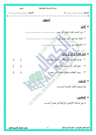 ‫االجتماعية‬ ‫الدراسات‬ ‫كراسة‬‫واجب‬
........ :‫التاريخ‬/........../‫هـ‬ ..................... :‫التاريخ‬/........../.............‫م‬‫ـ‬
12 ‫الصف‬‫الخامس‬‫االبتدائى‬–‫األول‬‫الدراسى‬‫الفصل‬‫للغ‬ ‫األزهرية‬‫الكمال‬‫معاهد‬‫ات‬
‫المجهود‬
:‫أكمل‬
1-.......... ، ............... ‫مصر‬ ‫فى‬ ‫اء‬‫و‬‫الي‬ ‫تموث‬ ‫أسباب‬ ‫من‬........
2-.................. ، ................. ‫إلى‬ ‫تؤدى‬ ‫النيل‬ ‫نير‬ ‫مياه‬ ‫تموث‬
3-................................... ‫ىو‬ ‫اف‬‫ز‬‫األستن‬
( ‫عالمة‬ ‫ضع‬‫أو‬ ):)×(
1-) ( .‫اعية‬‫ر‬‫الز‬ ‫األرض‬ ‫تناقص‬ ‫إلى‬ ‫التصحر‬ ‫يؤدى‬
2-‫اف‬‫ز‬‫اإلستن‬ ‫يسبب‬ ‫األرز‬ ‫قش‬ ‫حرق‬.) (
3-.‫مصر‬ ‫فى‬ ‫محدودة‬ ‫مناطق‬ ‫الجفاف‬ ‫يسود‬) (
:‫الواجب‬
‫ـ‬‫ـ‬‫ـ‬‫ـ‬‫ـ‬‫ـ‬‫ـ‬‫ـ‬‫ـ‬‫ـ‬‫ـ‬‫ـ‬‫ـ‬‫ـ‬‫ـ‬‫ـ‬‫ـ‬‫ـ‬‫ـ‬‫ـ‬‫ـ‬‫ـ‬‫ـ‬‫ـ‬‫ـ‬‫ص‬ ‫المدرسة‬ ‫كتاب‬ ‫يبات‬‫ر‬‫تد‬ ‫حل‬
:‫التحضير‬
‫ـ‬‫ـ‬‫ـ‬‫ـ‬‫ـ‬‫ـ‬‫ـ‬‫ـ‬‫ـ‬‫ـ‬‫ـ‬‫ـ‬‫ـ‬‫ـ‬‫ـ‬‫ـ‬‫ـ‬‫ـ‬‫ـ‬‫ص‬ ‫مصر؟‬ ‫فى‬ ‫اعية‬‫ر‬‫الز‬ ‫اضى‬‫ر‬‫األ‬ ‫مساحة‬ ‫ىى‬ ‫ما‬
 