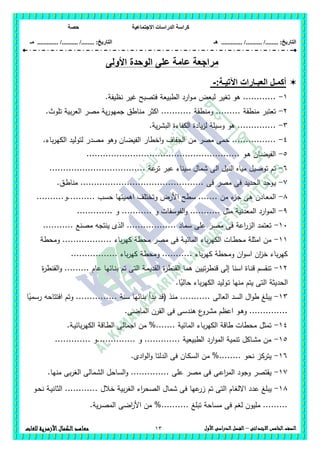 ‫االجت‬ ‫الدراسات‬ ‫كراسة‬‫ماعية‬‫حصة‬
........ :‫التاريخ‬/........../‫هـ‬ ..................... :‫التاريخ‬/........../.............‫م‬‫ـ‬
13 ‫الصف‬‫ال‬‫خامس‬‫االبتدائى‬–‫األول‬‫الدراسى‬‫الفصل‬‫للغات‬ ‫األزهرية‬‫الكمال‬‫معاهد‬
‫األ‬ ‫الوحدة‬ ‫على‬ ‫عامة‬ ‫مراجعة‬‫ولى‬
:‫اآلتيـة‬ ‫العبـارات‬ ‫أكمـل‬-
1-.‫نظيفة‬ ‫غير‬ ‫فتصبح‬ ‫الطبيعة‬ ‫ارد‬‫و‬‫ـ‬‫م‬ ‫لبعض‬ ‫تغير‬ ‫ىو‬ ............
2-.‫تموث‬ ‫بية‬‫ر‬‫الع‬ ‫مصر‬ ‫ية‬‫ر‬‫جميو‬ ‫مناطق‬ ‫اكثر‬ ........... ‫ومنطقة‬ ......... ‫منطقة‬ ‫تعتبر‬
3-.‫ية‬‫ر‬‫البش‬ ‫الكفاءة‬ ‫يادة‬‫ز‬‫ل‬ ‫وسيمة‬ ‫ىو‬ ..............
4-‫من‬ ‫مصر‬ ‫حمى‬ .................‫باء‬‫ر‬‫الكي‬ ‫لتوليد‬ ‫مصدر‬ ‫وىو‬ ‫الفيضان‬ ‫اخطار‬‫و‬ ‫الجفاف‬
5-........................................................ ‫ـو‬‫ى‬ ‫ـان‬‫ض‬‫الفي‬
6-................................... ‫عة‬‫تر‬ ‫عبر‬ ‫سيناء‬ ‫شمال‬ ‫الى‬ ‫النيل‬ ‫مياه‬ ‫توصيل‬ ‫تم‬
7-......................... ‫فى‬ ‫مصر‬ ‫فى‬ ‫الحديد‬ ‫ـوجد‬‫ي‬.‫ـق‬‫ط‬‫منا‬ ....................
8-..........‫..........و‬ ‫حسب‬ ‫اىميتيا‬ ‫وتختمف‬ ‫األرض‬ ‫سطح‬ ....... ‫من‬ ‫ء‬‫جز‬ ‫ىى‬ ‫ـادن‬‫ع‬‫الم‬
9-............. ‫و‬ ........... ‫و‬ ‫الفوسفات‬‫و‬ ........... ‫مثل‬ ‫المعدنية‬ ‫ارد‬‫و‬‫الم‬
16-. ‫مصنع‬ ‫ينتجو‬ ‫الذى‬ .................. ‫سماد‬ ‫عمى‬ ‫مصر‬ ‫فى‬ ‫اعة‬‫ر‬‫الز‬ ‫تعتمد‬..........
11-‫ومحطة‬ .................. ‫باء‬‫ر‬‫كي‬ ‫محطة‬ ‫مصر‬ ‫فى‬ ‫ـة‬‫ي‬‫المائ‬ ‫باء‬‫ر‬‫الكي‬ ‫ـات‬‫ط‬‫مح‬ ‫امثمة‬ ‫من‬
................. ‫باء‬‫ر‬‫كي‬ ‫ومحطة‬ ........... ‫باء‬‫ر‬‫كي‬ ‫ومحطة‬ ‫ان‬‫و‬‫اس‬ ‫ان‬‫ز‬‫خ‬ ‫باء‬‫ر‬‫كي‬
12-‫الق‬‫و‬ ......... ‫عام‬ ‫ـائيا‬‫ن‬‫ب‬ ‫تم‬ ‫التى‬ ‫ـة‬‫م‬‫القدي‬ ‫ة‬‫ر‬‫القنط‬ ‫ىما‬ ‫تيين‬‫ر‬‫قنط‬ ‫إلى‬ ‫اسنا‬ ‫ـاة‬‫ن‬‫ق‬ ‫تنقسم‬‫ة‬‫ر‬‫نط‬
.‫ا‬ً‫حالي‬ ‫باء‬‫ر‬‫الكي‬ ‫ـوليد‬‫ت‬ ‫منيا‬ ‫يتم‬ ‫التى‬ ‫الحديثة‬
13-‫ا‬ً‫رسمي‬ ‫افتتاحو‬ ‫وتم‬ ............... ‫سنة‬ ‫بنائيا‬ ‫بدأ‬ ‫(قد‬ ‫منذ‬ ........... ‫العالى‬ ‫السد‬ ‫ال‬‫و‬‫ط‬ ‫يبمغ‬
.‫الماضى‬ ‫القرن‬ ‫فى‬ ‫ىندسى‬ ‫ع‬‫مشرو‬ ‫اعظم‬ ‫ـو‬‫ى‬‫و‬ ..............
14-‫اجمالى‬ ‫من‬ %....... ‫المائية‬ ‫باء‬‫ر‬‫الكي‬ ‫طاقة‬ ‫محطات‬ ‫تمثل‬.‫ـة‬‫ي‬‫بائ‬‫ر‬‫الكي‬ ‫ـاقة‬‫ط‬‫ال‬
15-............. ‫..............و‬ ‫و‬ ............. ‫الطبيعية‬ ‫ارد‬‫و‬‫الم‬ ‫تنمية‬ ‫ـاكل‬‫ش‬‫م‬ ‫من‬
16-.‫ادى‬‫و‬‫ال‬‫و‬ ‫الدلتا‬ ‫فى‬ ‫ـان‬‫ك‬‫الس‬ ‫من‬ %........ ‫نحو‬ ‫يتركز‬
17-.‫منيا‬ ‫بى‬‫ر‬‫الغ‬ ‫الشمالى‬ ‫الساحل‬‫و‬ .............. ‫عمى‬ ‫مصر‬ ‫فى‬ ‫ـى‬‫ع‬‫ا‬‫ر‬‫الم‬ ‫وجود‬ ‫يقتصر‬
18-‫االلغ‬ ‫عدد‬ ‫يبمغ‬‫ـو‬‫ح‬‫ن‬ ‫ـة‬‫ي‬‫الثان‬ ............ ‫خالل‬ ‫بية‬‫ر‬‫الغ‬ ‫اء‬‫ر‬‫الصح‬ ‫شمال‬ ‫فى‬ ‫عيا‬‫زر‬ ‫تم‬ ‫التى‬ ‫ام‬
.‫ية‬‫ر‬‫ـ‬‫ص‬‫الم‬ ‫اضى‬‫ر‬‫األ‬ ‫من‬ %.......... ‫تبمغ‬ ‫مساحة‬ ‫فى‬ ‫لغم‬ ‫مميون‬ .........
 