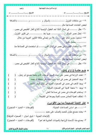 ‫االجتماعية‬ ‫الدراسات‬ ‫كراسة‬‫واجب‬
........ :‫التاريخ‬/........../‫هـ‬ ..................... :‫التاريخ‬/........../.............‫م‬‫ـ‬
14 ‫الصف‬‫الخامس‬‫االبتدائى‬–‫األول‬‫الدراسى‬‫الفصل‬‫للغ‬ ‫األزهرية‬‫الكمال‬‫معاهد‬‫ات‬
19-‫باالضافة‬ ............ ‫و‬ ............. ‫و‬ ‫الر‬‫و‬‫الس‬‫و‬ ................. ‫البترول‬ ‫مشتقات‬ ‫من‬
‫ـل‬‫ث‬‫م‬ ‫الصناعية‬ ‫الخامات‬ ‫لبعض‬.......................
26-.‫مصر‬ ‫فى‬ ‫الطبيعى‬ ‫الغاز‬ ‫النتاج‬ ‫ئيسية‬‫ر‬‫ال‬ ‫الحقول‬ ‫احد‬ ‫الدلتا‬ ‫شمال‬ ‫فى‬ ......... ‫حقل‬
21-.‫البترول‬ ‫ير‬‫ر‬‫تك‬ ‫فى‬ ................ ‫بعد‬ ‫بيا‬‫ر‬‫ع‬ ................. ‫المركز‬ ‫مصر‬ ‫تحتل‬
22-‫ـة‬‫ي‬‫ب‬‫ر‬‫الع‬ ‫ير‬‫ر‬‫التك‬ ‫طاقة‬ ‫إجمالى‬ ‫من‬ %........ ‫عمى‬ ‫ا‬ً‫حالي‬ ‫مصر‬ ‫تستحوذ‬‫خالل‬ ‫من‬
.‫ير‬‫ر‬‫تك‬ ‫ـل‬‫م‬‫معا‬ ............
23-‫منذ‬ ‫الصناعة‬ ‫فى‬ ‫استخدمت‬ ‫ثم‬ .......‫القرن‬ ‫ائل‬‫و‬‫ا‬ ‫فى‬ ‫مصر‬ ‫فى‬ ‫باء‬‫ر‬‫الكي‬ ‫استخدام‬ ‫بدأ‬
.‫م‬ ...............
24-‫باالضافة‬ ............ ‫و‬ ............. ‫و‬ ‫الر‬‫و‬‫الس‬‫و‬ ................. ‫البترول‬ ‫مشتقات‬ ‫من‬
..... ‫ـل‬‫ث‬‫م‬ ‫الصناعية‬ ‫الخامات‬ ‫لبعض‬..................
25-.‫مصر‬ ‫فى‬ ‫الطبيعى‬ ‫الغاز‬ ‫النتاج‬ ‫ئيسية‬‫ر‬‫ال‬ ‫الحقول‬ ‫احد‬ ‫الدلتا‬ ‫شمال‬ ‫فى‬ ......... ‫حقل‬
‫عالمـة‬ ‫ضـع‬)√(‫أو‬:)×(-
1-.‫عبل‬‫ز‬ ‫ابو‬ ‫مصنع‬ ‫ينتجو‬ ‫الذى‬ ‫فوسفات‬ ‫السوبر‬ ‫سماد‬ ‫عمى‬ ‫مصر‬ ‫فى‬ ‫اعة‬‫ر‬‫الز‬ ‫تعتمد‬) (
2-‫سيناء‬ ‫ة‬‫ر‬‫ي‬‫ز‬‫ج‬ ‫شبو‬ ‫فى‬ ‫مصر‬ ‫فى‬ ‫المنجنيز‬ ‫يوجد‬‫بجمو‬ ‫ام‬ ‫منطقة‬ ‫فى‬) (
3-‫االحمر‬ ‫البحر‬ ‫جبال‬ ‫فى‬ ‫بية‬‫ر‬‫الغ‬ ‫اء‬‫ر‬‫الصح‬ ‫فى‬ ‫مصر‬ ‫فى‬ ‫الذىب‬ ‫يوجد‬) (
4-‫يوجد‬66‫الشرقية‬ ‫اء‬‫ر‬‫الصح‬ ‫فى‬ "‫ا‬ً‫"قديم‬ ‫ا‬ً‫منجم‬) (
5-‫الحمى‬ ‫صناعة‬ ‫فى‬ ‫مصر‬ ‫فى‬ ‫الفوسفات‬ ‫يستخدم‬()
6-‫الطبيعة‬ ‫فى‬ ‫ـا‬‫ى‬‫وجود‬ ‫كمية‬ ‫حسب‬ ‫المعادن‬ ‫اىمية‬ ‫تختمف‬) (
:‫األقواس‬ ‫بين‬ ‫مما‬ ‫الصحيحة‬ ‫اإلجابة‬ ‫اختر‬-
1-‫ـة‬‫ث‬‫الحدي‬ ‫الصناعات‬ ‫اساس‬ ‫ـو‬‫ى‬.........‫(الفوسفات‬–‫الحديد‬–)‫المنجنيز‬
2-‫ع‬ ‫الصمب‬‫و‬ ‫لمحديد‬ ‫ان‬‫و‬‫حم‬ ‫مصنع‬ ‫يعتمد‬............ ‫حديد‬ ‫مى‬
‫ية‬‫ر‬‫البح‬ ‫احات‬‫و‬‫(ال‬-‫ان‬‫و‬‫اس‬ ‫شرق‬-)‫الشرقية‬ ‫اء‬‫ر‬‫الصح‬
3-‫ـو؟‬‫ى‬ ‫فما‬ ‫ية‬‫ر‬‫الحش‬ ‫المبيدات‬‫و‬ ‫اعية‬‫ر‬‫الز‬ ‫االسمدة‬ ‫منو‬ ‫يصنع‬‫(الفوسفات‬–‫الحديد‬–)‫المنجنيز‬
 