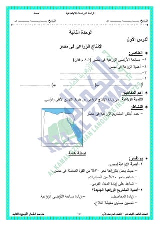‫االجت‬ ‫الدراسات‬ ‫كراسة‬‫ماعية‬‫حصة‬
........ :‫التاريخ‬/........../‫هـ‬ ..................... :‫التاريخ‬/........../.............‫م‬‫ـ‬
15 ‫الصف‬‫ال‬‫خامس‬‫االبتدائى‬–‫األول‬‫الدراسى‬‫الفصل‬‫للغات‬ ‫األزهرية‬‫الكمال‬‫معاهد‬
‫الثانية‬ ‫الوحدة‬
‫األ‬ ‫الدرس‬‫ول‬
‫مصر‬ ‫فى‬ ‫الزراعى‬ ‫اإلنتاج‬
‫العناصر‬:
1-‫مص‬ ‫فى‬ ‫اعية‬‫ر‬‫الز‬ ‫اضى‬‫ر‬‫األ‬ ‫مساحة‬( ‫ر‬8,5)‫فدان‬ ‫م‬
2-.‫مصر‬ ‫فى‬ ‫اعة‬‫ر‬‫الز‬ ‫أىمية‬
3-.......................................................................................
4-.......................................................................................
‫أ‬)................................)‫ب‬................................)‫ـ‬‫ج‬................................
‫المفاهبم‬ ‫أهم‬:
‫اعية‬‫ر‬‫الز‬ ‫التنمية‬:.‫أسى‬‫ر‬‫ال‬‫و‬ ‫األفقى‬ ‫التوسع‬ ‫يق‬‫ر‬‫ط‬ ‫عن‬ ‫اعى‬‫ر‬‫الز‬ ‫اإلنتاج‬ ‫يادة‬‫ز‬ ‫ىى‬
:‫النشاط‬
-‫مصر‬ ‫فى‬ ‫اعية‬‫ر‬‫الز‬ ‫يع‬‫ر‬‫المشا‬ ‫أماكن‬ ‫حدد‬
‫هامة‬ ‫اسئلة‬
:‫تفسر‬ ‫بم‬
1-‫أىمية‬‫اعـة‬‫ر‬‫الز‬‫ل‬.‫مصـر‬
-‫نحو‬ ‫اعة‬‫ر‬‫بالز‬ ‫يعمل‬ ‫حيث‬36‫من‬ %‫العماممة‬ ‫القوة‬.‫مصر‬ ‫في‬
-‫بنحو‬ ‫تساىم‬26.‫ات‬‫ر‬‫الصاد‬ ‫من‬ %
-‫عمى‬ ‫تساعد‬‫القومى‬ ‫الدخل‬ ‫يادة‬‫ز‬.
2-‫الجديدة؟‬ ‫اعية‬‫ر‬‫الز‬ ‫المشاريع‬ ‫أىمية‬
-.‫المحاصيل‬ ‫يادة‬‫ز‬–.‫اعية‬‫ر‬‫الز‬ ‫اضى‬‫ر‬‫األ‬ ‫مساحة‬ ‫يادة‬‫ز‬
-.‫الفالح‬ ‫معيشة‬ ‫مستوى‬ ‫تحسين‬
 