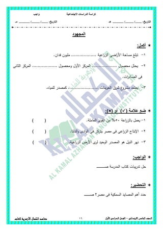 ‫االجتماعية‬ ‫الدراسات‬ ‫كراسة‬‫واجب‬
........ :‫التاريخ‬/........../‫هـ‬ ..................... :‫التاريخ‬/........../.............‫م‬‫ـ‬
16 ‫الصف‬‫الخامس‬‫االبتدائى‬–‫األول‬‫الدراسى‬‫الفصل‬‫للغ‬ ‫األزهرية‬‫الكمال‬‫معاهد‬‫ات‬
‫المجهود‬
‫أكمل‬:
1-.‫فدان‬ ‫مميون‬ .................. ‫اعية‬‫ر‬‫الز‬ ‫اضى‬‫ر‬‫األ‬ ‫مساحة‬ ‫تبمغ‬
2-‫الثانى‬ ‫المركز‬ .................. ‫ومحصول‬ ‫األول‬ ‫المركز‬ .................. ‫محصول‬ ‫يحتل‬
.‫ات‬‫ر‬‫الصاد‬ ‫فى‬
3-‫ع‬‫مشرو‬ ‫يعتمد‬‫شرق‬.‫لممياه‬ ‫كمصدر‬ ...................... ‫العوينات‬
( ‫عالمة‬ ‫ضع‬‫أو‬ ):)×(
1-‫ا‬‫ر‬‫بالز‬ ‫يعمل‬‫عة‬56) ( .‫العاممة‬ ‫القوى‬ ‫من‬ %
2-) ( .‫الدلتا‬‫و‬ ‫ادى‬‫و‬‫ال‬ ‫فى‬ ‫يتركز‬ ‫مصر‬ ‫فى‬ ‫اعى‬‫ر‬‫الز‬ ‫اإلنتاج‬
3-) ( .‫اعية‬‫ر‬‫الز‬ ‫األرض‬ ‫ى‬‫لر‬ ‫الوحيد‬ ‫المصدر‬ ‫ىو‬ ‫النيل‬ ‫نير‬
:‫الواجب‬
‫ـ‬‫ـ‬‫ـ‬‫ـ‬‫ـ‬‫ـ‬‫ـ‬‫ـ‬‫ص‬ ‫المدرسة‬ ‫كتاب‬ ‫يبات‬‫ر‬‫تد‬ ‫حل‬‫ـ‬‫ـ‬‫ـ‬‫ـ‬‫ـ‬‫ـ‬‫ـ‬‫ـ‬‫ـ‬‫ـ‬‫ـ‬‫ـ‬‫ـ‬‫ـ‬‫ـ‬‫ـ‬‫ـ‬
:‫التحضير‬
‫ـ‬‫ـ‬‫ـ‬‫ـ‬‫ـ‬‫ـ‬‫ـ‬‫ـ‬‫ـ‬‫ـ‬‫ـ‬‫ـ‬‫ـ‬‫ـ‬‫ـ‬‫ـ‬‫ـ‬‫ـ‬‫ـ‬‫ص‬ ‫مصر؟‬ ‫فى‬ ‫السمكية‬ ‫المصايد‬ ‫أىم‬ ‫حدد‬
 