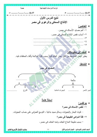 ‫االجت‬ ‫الدراسات‬ ‫كراسة‬‫ماعية‬‫حصة‬
........ :‫التاريخ‬/........../‫هـ‬ ..................... :‫التاريخ‬/........../.............‫م‬‫ـ‬
17 ‫الصف‬‫ال‬‫خامس‬‫االبتدائى‬–‫األول‬‫الدراسى‬‫الفصل‬‫للغات‬ ‫األزهرية‬‫الكمال‬‫معاهد‬
‫األول‬ ‫الدرس‬ ‫تابع‬
‫مصر‬ ‫فى‬ ‫والرعوى‬ ‫السمكى‬ ‫اإلنتاج‬
‫العناصر‬:
1-.‫مصر‬ ‫فى‬ ‫األسماك‬ ‫مصايد‬ ‫أىم‬
2-.‫مصر‬ ‫فى‬ ‫السمكى‬ ‫اإلنتاج‬ ‫نقص‬ ‫أسباب‬
3-.......................................................................................
4-.......................................................................................
5-.......................................................................................
‫معلوماتك‬ ‫إلى‬ ‫أضف‬:
‫ب‬ ‫أكثر‬ ‫من‬ ‫المتوسط‬ ‫البحر‬ ‫يعتبر‬.‫فيو‬ ‫المخمفات‬ ‫ألقاء‬‫و‬ ‫المالحة‬ ‫ة‬‫ر‬‫كث‬ ‫بسبب‬ ً‫ا‬‫تموث‬ ‫العالم‬ ‫حار‬
:‫النشاط‬
‫مصر‬ ‫فى‬ ‫المصايد‬
‫هامة‬ ‫اسئلة‬
:‫تفسر‬ ‫بم‬
1-‫مصر؟‬ ‫فى‬ ‫األسماك‬ ‫نقص‬
-‫وسائل‬ ،‫ات‬‫ر‬‫البحي‬‫و‬ ‫البحار‬ ‫تموث‬‫صيد‬.‫ات‬‫ر‬‫البحي‬ ‫حساب‬ ‫عمى‬ ‫انى‬‫ر‬‫العم‬ ‫التوسع‬ ، ‫بدائية‬
2-‫مصر؟‬ ‫فى‬ ‫الطبيعية‬ ‫اعى‬‫ر‬‫الم‬ ‫قمة‬
-‫ا‬ ‫طبيعة‬ ‫بسبب‬.‫مصر‬ ‫فى‬ ‫الجاف‬ ‫وشبو‬ ‫الجاف‬ ‫لمناخ‬
‫مالحة‬.......................
.....................
.
‫األحمر‬ ‫البحر‬‫المالحة‬ ‫البحيرات‬‫الترع‬
.
..........................................
.
 