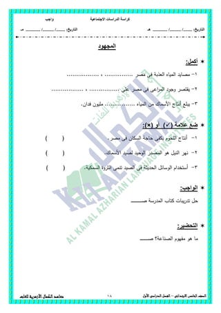 ‫االجتماعية‬ ‫الدراسات‬ ‫كراسة‬‫واجب‬
........ :‫التاريخ‬/........../‫هـ‬ ..................... :‫التاريخ‬/........../.............‫م‬‫ـ‬
18 ‫الصف‬‫الخامس‬‫االبتدائى‬–‫األول‬‫الدراسى‬‫الفصل‬‫للغ‬ ‫األزهرية‬‫الكمال‬‫معاهد‬‫ات‬
‫المجهود‬
:‫أكمل‬
1-................. ، ............... ‫مصر‬ ‫فى‬ ‫العذبة‬ ‫المياه‬ ‫مصايد‬
2-................. ، ................ ‫عمى‬ ‫مصر‬ ‫فى‬ ‫اعى‬‫ر‬‫الم‬ ‫وجود‬ ‫يقتصر‬
3-.‫فدان‬ ‫مميون‬ ................ ‫المياه‬ ‫من‬ ‫األسماك‬ ‫أنتاج‬ ‫يبمع‬
( ‫عالمة‬ ‫ضع‬‫أو‬ ):)×(
1-‫مصر‬ ‫فى‬ ‫السكان‬ ‫حاجة‬ ‫يكفى‬ ‫المحوم‬ ‫أنتاج‬) ( .
2-.‫األسماك‬ ‫لصيد‬ ‫الوحيد‬ ‫المصدر‬ ‫ىو‬ ‫النيل‬ ‫نير‬) (
3-‫السمكية‬ ‫الثروة‬ ‫تنمى‬ ‫الصيد‬ ‫فى‬ ‫الحديثة‬ ‫الوسائل‬ ‫أستخدام‬) ( .
:‫الواجب‬
‫كتاب‬ ‫يبات‬‫ر‬‫تد‬ ‫حل‬‫ـ‬‫ـ‬‫ـ‬‫ـ‬‫ـ‬‫ـ‬‫ـ‬‫ـ‬‫ـ‬‫ـ‬‫ـ‬‫ـ‬‫ـ‬‫ـ‬‫ـ‬‫ـ‬‫ـ‬‫ـ‬‫ـ‬‫ـ‬‫ـ‬‫ـ‬‫ـ‬‫ـ‬‫ـ‬‫ص‬ ‫المدرسة‬
:‫التحضير‬
‫الصناعة‬ ‫مفيوم‬ ‫ىو‬ ‫ما‬‫ـ‬‫ـ‬‫ـ‬‫ـ‬‫ـ‬‫ـ‬‫ـ‬‫ـ‬‫ـ‬‫ـ‬‫ـ‬‫ـ‬‫ـ‬‫ـ‬‫ـ‬‫ـ‬‫ـ‬‫ـ‬‫ـ‬‫ص‬ ‫؟‬
 