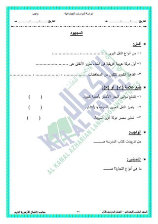 ‫االجتماعية‬ ‫الدراسات‬ ‫كراسة‬‫واجب‬
........ :‫التاريخ‬/........../‫هـ‬ ..................... :‫التاريخ‬/........../.............‫م‬‫ـ‬
22 ‫الصف‬‫الخامس‬‫االبتدائى‬–‫األول‬‫الدراسى‬‫الفصل‬‫للغ‬ ‫األزهرية‬‫الكمال‬‫معاهد‬‫ات‬
‫المجهود‬
:‫أكمل‬
1-‫من‬‫ى‬‫البر‬ ‫النقل‬ ‫اع‬‫و‬‫أن‬.................... ، ..................
2-‫مت‬ ‫انشاء‬ ‫فى‬ ‫يقية‬‫ر‬‫أف‬ ‫بية‬‫ر‬‫ع‬ ‫دولة‬ ‫أول‬........................ ‫ىى‬ ‫األنفاق‬ ‫رو‬
3-................ ، .................. ، ................. ‫المحافظات‬ ‫من‬ ‫تتكون‬ ‫ى‬‫الكبر‬ ‫ة‬‫ر‬‫القاى‬
( ‫عالمة‬ ‫ضع‬‫أو‬ ):)×(
1-‫ة‬‫ر‬‫كبي‬ ‫بأىمية‬ ‫األحمر‬ ‫البحر‬ ‫انى‬‫و‬‫م‬ ‫تتمتع‬.) (
2-‫و‬ ‫عة‬‫بالسر‬ ‫الجوى‬ ‫النقل‬ ‫يتميز‬‫األنتشار‬.) (
3-.‫أسيوية‬ ‫أفرو‬ ‫دولة‬ ‫مصر‬ ‫تعتبر‬) (
:‫الواجب‬
‫ـ‬‫ـ‬‫ـ‬‫ـ‬‫ـ‬‫ـ‬‫ـ‬‫ـ‬‫ـ‬‫ـ‬‫ـ‬‫ـ‬‫ـ‬‫ـ‬‫ـ‬‫ـ‬‫ـ‬‫ـ‬‫ـ‬‫ـ‬‫ـ‬‫ـ‬‫ـ‬‫ـ‬‫ـ‬‫ص‬ ‫المدرسة‬ ‫كتاب‬ ‫يبات‬‫ر‬‫تد‬ ‫حل‬
:‫التحضير‬
‫ة‬‫ر‬‫التجا‬ ‫اع‬‫و‬‫أن‬ ‫ىى‬ ‫ما‬‫ـ‬‫ـ‬‫ـ‬‫ـ‬‫ـ‬‫ـ‬‫ـ‬‫ـ‬‫ـ‬‫ـ‬‫ـ‬‫ـ‬‫ـ‬‫ـ‬‫ـ‬‫ـ‬‫ـ‬‫ـ‬‫ـ‬‫ص‬ ‫؟‬
 