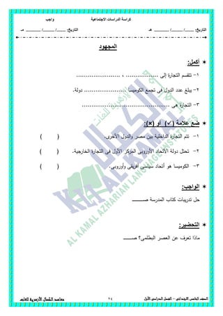 ‫االجتماعية‬ ‫الدراسات‬ ‫كراسة‬‫واجب‬
........ :‫التاريخ‬/........../‫هـ‬ ..................... :‫التاريخ‬/........../.............‫م‬‫ـ‬
24 ‫الصف‬‫الخامس‬‫االبتدائى‬–‫األول‬‫الدراسى‬‫الفصل‬‫للغ‬ ‫األزهرية‬‫الكمال‬‫معاهد‬‫ات‬
‫المجهود‬
:‫أكمل‬
1-....................... ، ................. ‫إلى‬ ‫ة‬‫ر‬‫التجا‬ ‫تتقسم‬
2-‫تجمع‬ ‫فى‬ ‫الدول‬ ‫عدد‬ ‫يبمغ‬‫الكوميسا‬.‫دولة‬ ......................
3-.............................................. ‫ىى‬ ‫ة‬‫ر‬‫التجا‬
‫ض‬( ‫عالمة‬ ‫ع‬‫أو‬ ):)×(
1-‫ى‬‫األخر‬ ‫الدول‬‫و‬ ‫مصر‬ ‫بين‬ ‫الداخمية‬ ‫ة‬‫ر‬‫التجا‬ ‫تتم‬.) (
2-.‫جية‬‫الخار‬ ‫ة‬‫ر‬‫التجا‬ ‫فى‬ ‫األول‬ ‫المركز‬ ‫األوروبى‬ ‫األتحاد‬ ‫دولة‬ ‫تحتل‬) (
3-‫الكومي‬‫س‬‫أوروبى‬‫و‬ ‫يقى‬‫ر‬‫أف‬ ‫سياسى‬ ‫أتحاد‬ ‫ىو‬ ‫ا‬.) (
:‫الواجب‬
‫كتاب‬ ‫يبات‬‫ر‬‫تد‬ ‫حل‬‫ـ‬‫ـ‬‫ـ‬‫ـ‬‫ـ‬‫ـ‬‫ـ‬‫ـ‬‫ـ‬‫ـ‬‫ـ‬‫ـ‬‫ـ‬‫ـ‬‫ـ‬‫ـ‬‫ـ‬‫ـ‬‫ـ‬‫ـ‬‫ـ‬‫ـ‬‫ـ‬‫ـ‬‫ـ‬‫ص‬ ‫المدرسة‬
:‫التحضير‬
‫البطممى‬ ‫العصر‬ ‫عن‬ ‫تعرف‬ ‫ماذا‬‫ـ‬‫ـ‬‫ـ‬‫ـ‬‫ـ‬‫ـ‬‫ـ‬‫ـ‬‫ـ‬‫ـ‬‫ـ‬‫ـ‬‫ـ‬‫ـ‬‫ـ‬‫ـ‬‫ـ‬‫ـ‬‫ـ‬‫ص‬ ‫؟‬
 