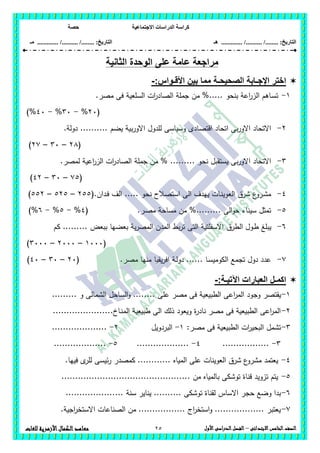 ‫االجت‬ ‫الدراسات‬ ‫كراسة‬‫ماعية‬‫حصة‬
........ :‫التاريخ‬/........../‫هـ‬ ..................... :‫التاريخ‬/........../.............‫م‬‫ـ‬
25 ‫الصف‬‫ال‬‫خامس‬‫االبتدائى‬–‫األول‬‫الدراسى‬‫الفصل‬‫للغات‬ ‫األزهرية‬‫الكمال‬‫معاهد‬
‫ال‬ ‫الوحدة‬ ‫على‬ ‫عامة‬ ‫مراجعة‬‫ثانية‬
:‫األقـواس‬ ‫بين‬ ‫مما‬ ‫الصحيحـة‬ ‫اإلجـابة‬ ‫اختر‬-
1-.‫مصر‬ ‫فى‬ ‫السمعية‬ ‫ات‬‫ر‬‫الصاد‬ ‫جممة‬ ‫من‬ %..... ‫بنحو‬ ‫اعة‬‫ر‬‫الز‬ ‫ـاىم‬‫س‬‫ت‬
(26%-36%-46)%
2-.‫دولة‬ .......... ‫يضم‬ ‫بية‬‫ر‬‫االو‬ ‫لمدول‬ ‫وسياسى‬ ‫اقتصادى‬ ‫اتحاد‬ ‫بى‬‫ر‬‫االو‬ ‫االتحاد‬
(28–36–27)
3-‫ال‬ ‫ات‬‫ر‬‫الصاد‬ ‫جممة‬ ‫من‬ % ......... ‫نحو‬ ‫يستقبل‬ ‫بى‬‫ر‬‫االو‬ ‫االتحاد‬.‫لمصر‬ ‫اعية‬‫ر‬‫ز‬
(75–36–42)
4-(.‫ـدان‬‫ف‬ ‫الف‬ ..... ‫نحو‬ ‫استصالح‬ ‫الى‬ ‫ييدف‬ ‫ـات‬‫ن‬‫العوي‬ ‫شرق‬ ‫ع‬‫ـرو‬‫ش‬‫م‬255–525–552)
5-.‫ـر‬‫ص‬‫م‬ ‫مساحة‬ ‫من‬ %......... ‫الى‬‫و‬‫ح‬ ‫سيناء‬ ‫تمثل‬(4%-5%-6)%
6-‫الطرق‬ ‫ـول‬‫ط‬ ‫يبمغ‬......... ‫ببعض‬ ‫بعضيا‬ ‫ية‬‫ر‬‫المص‬ ‫المدن‬ ‫بط‬‫ر‬‫ت‬ ‫التى‬ ‫االسفمتية‬‫كم‬
(1666–2666–3666)
7-.‫مصر‬ ‫منيا‬ ‫يقيا‬‫ر‬‫اف‬ ‫ـة‬‫ل‬‫دو‬ ...... ‫ـا‬‫س‬‫الكومي‬ ‫تجمع‬ ‫دول‬ ‫عدد‬(26–36–46)
:‫اآلتيـة‬ ‫العبارات‬ ‫اكمـل‬-
1-‫وج‬ ‫يقتصر‬......... ‫و‬ ‫الشمالى‬ ‫الساحل‬‫و‬ ........ ‫عمى‬ ‫مصر‬ ‫فى‬ ‫الطبيعية‬ ‫اعى‬‫ر‬‫الم‬ ‫ود‬
2-......................‫ـاخ‬‫ن‬‫الم‬ ‫طبيعية‬ ‫الى‬ ‫ذلك‬ ‫ويعود‬ ‫ة‬‫ر‬‫ناد‬ ‫مصر‬ ‫فى‬ ‫الطبيعية‬ ‫اعى‬‫ر‬‫الم‬
3-‫مصر‬ ‫فى‬ ‫الطبيعية‬ ‫ات‬‫ر‬‫البحي‬ ‫تشمل‬:1-‫البردويل‬2-....................
3-.................4-...................5-...................
4-.‫فييا‬ ‫ى‬‫لمر‬ ‫ئيسى‬‫ر‬ ‫كمصدر‬ ............ ‫المياه‬ ‫عمى‬ ‫العوينات‬ ‫شرق‬ ‫ع‬‫مشرو‬ ‫يعتمد‬
5-............................................... ‫من‬ ‫بالمياه‬ ‫توشكى‬ ‫قناة‬ ‫تزويد‬ ‫يتم‬
6-... ‫سنة‬ ‫يناير‬ .......... ‫توشكى‬ ‫لقناة‬ ‫االساس‬ ‫حجر‬ ‫وضع‬ ‫بدا‬..................
7-.‫اجية‬‫ر‬‫االستخ‬ ‫الصناعات‬ ‫من‬ ................. ‫اج‬‫ر‬‫استخ‬‫و‬ .................. ‫يعتبر‬
 