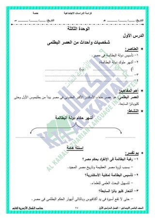 ‫االجت‬ ‫الدراسات‬ ‫كراسة‬‫ماعية‬‫حصة‬
........ :‫التاريخ‬/........../‫هـ‬ ..................... :‫التاريخ‬/........../.............‫م‬‫ـ‬
27 ‫الصف‬‫ال‬‫خامس‬‫االبتدائى‬–‫األول‬‫الدراسى‬‫الفصل‬‫للغات‬ ‫األزهرية‬‫الكمال‬‫معاهد‬
‫الثالثة‬ ‫الوحدة‬
‫األ‬ ‫الدرس‬‫ول‬
‫البطلمى‬ ‫العصر‬ ‫من‬ ‫وأحداث‬ ‫شخصيات‬
‫العناصر‬:
1-.‫مصر‬ ‫فى‬ ‫البطالمة‬ ‫دولة‬ ‫تأسيس‬
2-‫مم‬ ‫أشير‬:‫البطالمة‬ ‫دولة‬ ‫وك‬
‫أ‬)......................................)‫ب‬....................................
3-................................................................................................
4-................................................................................................
‫المفاهبم‬ ‫أهم‬:
‫البطممى‬ ‫العصر‬:‫وحتى‬ ‫األول‬ ‫بطميموس‬ ‫من‬ ‫يبدأ‬ ‫مصر‬ ‫فى‬ ‫المقدونى‬ ‫األكبر‬ ‫األسكندر‬ ‫خمفاء‬ ‫عصر‬ ‫ىو‬
‫الساب‬ ‫ا‬‫ر‬‫كميوبات‬‫عة‬.
:‫النشاط‬
‫البطالمة‬ ‫دولة‬ ‫حكام‬ ‫أشير‬
‫هامة‬ ‫اسئلة‬
:‫تفسر‬ ‫بم‬
1-‫ب‬ ‫اد‬‫ر‬‫اإلنف‬ ‫فى‬ ‫البطالمة‬ ‫غبة‬‫ر‬‫مصر؟‬ ‫حكم‬
-.‫المجيد‬ ‫مصر‬ ‫يخ‬‫ر‬‫وتا‬ ‫العظيمة‬ ‫مصر‬ ‫ثروة‬ ‫بسبب‬
2-‫تأسيس‬‫األسكندرية؟‬ ‫لمكتبة‬ ‫البطالمة‬
-.‫لمعمماء‬ ‫العممى‬ ‫البحث‬ ‫لتسييل‬
3-‫السابعة؟‬ ‫ا‬‫ر‬‫بات‬ ‫كميو‬ ‫أنتحار‬
-.‫مصر‬ ‫فى‬ ‫البطممى‬ ‫الحكم‬ ‫أنييار‬ ‫وبالتالى‬ ‫أكتافيوس‬ ‫يد‬ ‫فى‬ ‫ة‬‫ر‬‫أسي‬ ‫تقع‬ ‫ال‬ ‫حتى‬
........................................ ........................................
 