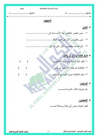 ‫االجتماعية‬ ‫الدراسات‬ ‫كراسة‬‫واجب‬
........ :‫التاريخ‬/........../‫هـ‬ ..................... :‫التاريخ‬/........../.............‫م‬‫ـ‬
28 ‫الصف‬‫الخامس‬‫االبتدائى‬–‫األول‬‫الدراسى‬‫الفصل‬‫للغ‬ ‫األزهرية‬‫الكمال‬‫معاهد‬‫ات‬
‫المجهود‬
:‫أكمل‬
1-‫األسم‬ ‫بيذا‬ ‫البطممى‬ ‫العصر‬ ‫سمى‬.......................... ‫إلى‬ ‫نسبة‬
2-............................... ‫الممك‬ ‫قصر‬ ‫فى‬ ‫األول‬ ‫بطميموس‬ ‫بى‬‫ر‬‫ت‬
3-........................... ‫كان‬ ‫أنو‬ ‫عمى‬ ‫األول‬ ‫بطميموس‬ ‫منشأت‬ ‫تدل‬
( ‫عالمة‬ ‫ضع‬‫أو‬ ):)×(
1-‫أكتافيوس‬ ‫زوجة‬ ‫ىى‬ ‫السابقة‬ ‫ا‬‫ر‬‫بات‬ ‫كميو‬.()
2-‫مصر‬ ‫فى‬ ‫األسكندر‬ ‫خمفاء‬ ‫ىم‬ ‫البطالمة‬.) (
3-‫السموقيين‬ ‫مع‬ ‫ة‬‫ر‬‫كثي‬ ً‫ا‬‫حروب‬ ‫البطالمة‬ ‫دخل‬.) (
:‫الواجب‬
‫ـ‬‫ـ‬‫ـ‬‫ـ‬‫ـ‬‫ـ‬‫ـ‬‫ـ‬‫ـ‬‫ـ‬‫ـ‬‫ـ‬‫ـ‬‫ـ‬‫ـ‬‫ـ‬‫ـ‬‫ـ‬‫ـ‬‫ـ‬‫ـ‬‫ـ‬‫ـ‬‫ـ‬‫ـ‬‫ص‬ ‫المدرسة‬ ‫كتاب‬ ‫يبات‬‫ر‬‫تد‬ ‫حل‬
:‫التحضير‬
‫رومانية‬ ‫الية‬‫و‬ ‫إلى‬ ‫مصر‬ ‫تحولت‬ ‫كيف‬‫ـ‬‫ـ‬‫ـ‬‫ـ‬‫ـ‬‫ـ‬‫ـ‬‫ـ‬‫ـ‬‫ـ‬‫ـ‬‫ـ‬‫ـ‬‫ص‬ ‫؟‬‫ـ‬‫ـ‬‫ـ‬‫ـ‬‫ـ‬‫ـ‬
 