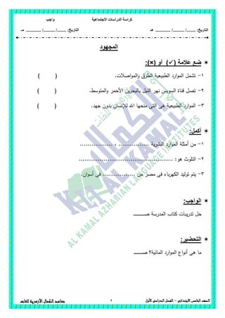 ‫االجتماعية‬ ‫الدراسات‬ ‫كراسة‬‫واجب‬
........ :‫التاريخ‬/........../‫هـ‬ ..................... :‫التاريخ‬/........../.............‫م‬‫ـ‬
2 ‫الصف‬‫الخامس‬‫االبتدائى‬–‫األول‬‫الدراسى‬‫الفصل‬‫للغ‬ ‫األزهرية‬‫الكمال‬‫معاهد‬‫ات‬
‫المجهود‬
( ‫عالمة‬ ‫ضع‬‫أو‬ ):)×(
1-) ( .‫اصالت‬‫و‬‫الم‬‫و‬ ‫الطرق‬ ‫الطبيعية‬ ‫ارد‬‫و‬‫الم‬ ‫تشمل‬
2-) ( .‫المتوسط‬‫و‬ ‫األحمر‬ ‫ين‬‫ر‬‫بالبح‬ ‫النيل‬ ‫نير‬ ‫السويس‬ ‫قناة‬ ‫تصل‬
3-‫ا‬ ‫منحيا‬ ‫التى‬ ‫ىى‬ ‫الطبيعية‬ ‫ارد‬‫و‬‫الم‬) ( .‫جيد‬ ‫بدون‬ ‫لإلنسان‬ ‫هلل‬
:‫أكمل‬
1-................. ، ................ ‫ية‬‫ر‬‫البش‬ ‫ارد‬‫و‬‫الم‬ ‫أمثمة‬ ‫من‬
2-................................................. :‫ىو‬ ‫التموث‬
3-.‫ان‬‫و‬‫أس‬ ‫فى‬ ................. ‫من‬ ‫مصر‬ ‫فى‬ ‫باء‬‫ر‬‫الكي‬ ‫توليد‬ ‫يتم‬
:‫الواجب‬
‫يب‬‫ر‬‫تد‬ ‫حل‬‫ـ‬‫ـ‬‫ـ‬‫ـ‬‫ـ‬‫ـ‬‫ـ‬‫ـ‬‫ـ‬‫ـ‬‫ـ‬‫ـ‬‫ـ‬‫ـ‬‫ـ‬‫ـ‬‫ـ‬‫ـ‬‫ـ‬‫ـ‬‫ـ‬‫ـ‬‫ـ‬‫ـ‬‫ـ‬‫ص‬ ‫المدرسة‬ ‫كتاب‬ ‫ات‬
:‫التحضير‬
‫ـ‬‫ـ‬‫ـ‬‫ـ‬‫ـ‬‫ـ‬‫ـ‬‫ـ‬‫ـ‬‫ـ‬‫ـ‬‫ـ‬‫ـ‬‫ـ‬‫ـ‬‫ـ‬‫ـ‬‫ـ‬‫ـ‬‫ص‬ ‫المائية؟‬ ‫ارد‬‫و‬‫الم‬ ‫اع‬‫و‬‫أن‬ ‫ىى‬ ‫ما‬
 