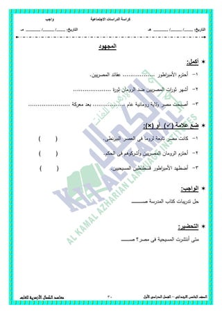 ‫االجتماعية‬ ‫الدراسات‬ ‫كراسة‬‫واجب‬
........ :‫التاريخ‬/........../‫هـ‬ ..................... :‫التاريخ‬/........../.............‫م‬‫ـ‬
30 ‫الصف‬‫الخامس‬‫االبتدائى‬–‫األول‬‫الدراسى‬‫الفصل‬‫للغ‬ ‫األزهرية‬‫الكمال‬‫معاهد‬‫ات‬
‫المجهود‬
:‫أكمل‬
1-.‫يين‬‫ر‬‫المص‬ ‫عقائد‬ ................. ‫اطور‬‫ر‬‫األمب‬ ‫أحترم‬
2-.................... ‫ة‬‫ر‬‫ثو‬ ‫الرومان‬ ‫ضد‬ ‫يين‬‫ر‬‫المص‬ ‫ات‬‫ر‬‫ثو‬ ‫أشير‬
3-...................... ‫معركة‬ ‫بعد‬ ................. ‫عام‬ ‫رومانية‬ ‫الية‬‫و‬ ‫مصر‬ ‫أصبحت‬
( ‫عالمة‬ ‫ضع‬( ‫أو‬ ):)×
1-‫نطى‬‫ز‬‫البي‬ ‫العصر‬ ‫فى‬ ‫لروما‬ ‫تابعة‬ ‫مصر‬ ‫كانت‬.) (
2-‫الحكم‬ ‫فى‬ ‫أشركوىم‬‫و‬ ‫يين‬‫ر‬‫المص‬ ‫الرومان‬ ‫أحترم‬.) (
3-‫المسيحيين‬ ‫قسطنطين‬ ‫اطور‬‫ر‬‫األمب‬ ‫أضطيد‬.) (
:‫الواجب‬
‫ـ‬‫ـ‬‫ـ‬‫ـ‬‫ـ‬‫ـ‬‫ـ‬‫ـ‬‫ـ‬‫ـ‬‫ص‬ ‫المدرسة‬ ‫كتاب‬ ‫يبات‬‫ر‬‫تد‬ ‫حل‬‫ـ‬‫ـ‬‫ـ‬‫ـ‬‫ـ‬‫ـ‬‫ـ‬‫ـ‬‫ـ‬‫ـ‬‫ـ‬‫ـ‬‫ـ‬‫ـ‬‫ـ‬
:‫التحضير‬
‫مصر‬ ‫فى‬ ‫المسيحية‬ ‫أنتشرت‬ ‫متى‬‫ـ‬‫ـ‬‫ـ‬‫ـ‬‫ـ‬‫ـ‬‫ـ‬‫ـ‬‫ـ‬‫ـ‬‫ـ‬‫ـ‬‫ـ‬‫ـ‬‫ـ‬‫ـ‬‫ـ‬‫ـ‬‫ـ‬‫ص‬ ‫؟‬
 