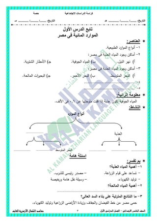 ‫االجت‬ ‫الدراسات‬ ‫كراسة‬‫ماعية‬‫حصة‬
........ :‫التاريخ‬/........../‫هـ‬ ..................... :‫التاريخ‬/........../.............‫م‬‫ـ‬
3 ‫الصف‬‫ال‬‫خامس‬‫االبتدائى‬–‫األول‬‫الدراسى‬‫الفصل‬‫للغات‬ ‫األزهرية‬‫الكمال‬‫معاهد‬
‫تابع‬‫األول‬ ‫الدرس‬
‫مصر‬ ‫فى‬ ‫المائية‬ ‫الموارد‬
‫العناصر‬:
1-.‫الطبيعية‬ ‫ارد‬‫و‬‫الم‬ ‫اع‬‫و‬‫أن‬
2-:‫مصر‬ ‫فى‬ ‫العذبة‬ ‫المياه‬ ‫وجود‬ ‫أماكن‬
‫أ‬).‫الجوفية‬ ‫المياه‬ )‫ب‬ .‫النيل‬ ‫نير‬.‫الشتوية‬ ‫األمطار‬ )‫ـ‬‫ج‬
3-:‫مصر‬ ‫فى‬ ‫العذبة‬ ‫المياه‬ ‫وجود‬ ‫أماكن‬
‫أ‬).‫المالحة‬ ‫ات‬‫ر‬‫البحي‬ )‫ـ‬‫ج‬ .‫األحمر‬ ‫البحر‬ )‫ب‬ .‫المتوسط‬ ‫البحر‬
4-...........................................
5-...........................................
:‫إثرائية‬ ‫معلومة‬
‫المي‬‫عن‬ ‫مموحتيا‬ ‫قمت‬ ‫إذا‬ ‫عذبة‬ ‫تكون‬ ‫الجوفية‬ ‫اه‬6,6.‫األلف‬ ‫فى‬
:‫النشاط‬
‫ارد‬‫و‬‫الم‬ ‫اع‬‫و‬‫أن‬
‫هامة‬ ‫اسئلة‬
:‫تفسر‬ ‫بم‬
1-‫العذبة؟‬ ‫المياه‬ ‫أىمية‬
-.‫اعة‬‫ر‬‫الز‬ ‫قيام‬ ‫عمى‬ ‫تساعد‬–.‫لمشرب‬ ‫ئيسى‬‫ر‬ ‫مصدر‬
-.‫باء‬‫ر‬‫الكي‬ ‫توليد‬–‫ورخيصة‬ ‫ىامة‬ ‫نقل‬ ‫وسيمة‬
2-‫الم‬ ‫أىمية‬‫المالحة؟‬ ‫ياه‬
......................................................................................
3-‫العالى؟‬ ‫السد‬ ‫بناء‬ ‫عمى‬ ‫المترتبة‬ ‫النتائج‬ ‫ما‬
.‫باء‬‫ر‬‫الكي‬ ‫وتوليد‬ ‫اعية‬‫ر‬‫الز‬ ‫اضى‬‫ر‬‫األ‬ ‫يادة‬‫ز‬‫و‬ ‫الجفاف‬‫و‬ ‫الفيضان‬ ‫خط‬ ‫من‬ ‫مصر‬ ‫حمى‬
‫العذبة‬.......................
.....................
.
.....................
.
.....................
.
.....................
.
‫المتوسط‬ ‫البحر‬.....................
.
 