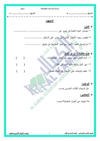 ‫االجتماعية‬ ‫الدراسات‬ ‫كراسة‬‫واجب‬
........ :‫التاريخ‬/........../‫هـ‬ ..................... :‫التاريخ‬/........../.............‫م‬‫ـ‬
4 ‫الصف‬‫الخامس‬‫االبتدائى‬–‫األول‬‫الدراسى‬‫الفصل‬‫للغ‬ ‫األزهرية‬‫الكمال‬‫معاهد‬‫ات‬
‫المجهود‬
:‫أكمل‬
1-‫مصر‬ ‫فى‬ ‫العذبة‬ ‫المياه‬ ‫مصادر‬................ ، ................ ، ............. ‫ىى‬
2-..................... ‫الساحل‬ ‫عمى‬ ‫مصر‬ ‫فى‬ ‫الشتوية‬ ‫األمطار‬ ‫وجود‬ ‫يقتصر‬
3-................... ‫يق‬‫ر‬‫ط‬ ‫عن‬ ‫المتوسط‬ ‫البحر‬ ‫مع‬ ‫األحمر‬ ‫البحر‬ ‫توصيل‬ ‫تم‬
( ‫عالمة‬ ‫ضع‬‫أو‬ ):)×(
1-.‫الفياضانات‬ ‫أخطار‬ ‫من‬ ‫مصر‬ ‫حمى‬ ‫العالى‬ ‫السد‬) (
2-) ( .‫النقل‬ ‫فى‬ ‫الثمن‬ ‫غالية‬ ‫وسيمة‬ ‫النيل‬ ‫نير‬
3-) ( .‫العذبة‬ ‫المياه‬ ‫فى‬ ‫األمطار‬ ‫عمى‬ ‫احات‬‫و‬‫ال‬ ‫تعتمد‬
:‫الواجب‬
‫حل‬‫يبات‬‫ر‬‫تد‬‫الكتاب‬‫المدرسى‬‫ـ‬‫ـ‬‫ـ‬‫ـ‬‫ـ‬‫ـ‬‫ـ‬‫ـ‬‫ـ‬‫ـ‬‫ـ‬‫ـ‬‫ـ‬‫ـ‬‫ـ‬‫ص‬
:‫التحضير‬
‫ـ‬‫ـ‬‫ـ‬‫ـ‬‫ـ‬‫ـ‬‫ـ‬‫ـ‬‫ـ‬‫ـ‬‫ـ‬‫ـ‬‫ـ‬‫ـ‬‫ص‬ ‫المعدنية؟‬ ‫ارد‬‫و‬‫الم‬ ‫عن‬ ‫تعرف‬ ‫ماذا‬
 