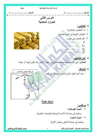 ‫االجت‬ ‫الدراسات‬ ‫كراسة‬‫ماعية‬‫حصة‬
........ :‫التاريخ‬/........../‫هـ‬ ..................... :‫التاريخ‬/........../.............‫م‬‫ـ‬
5 ‫الصف‬‫ال‬‫خامس‬‫االبتدائى‬–‫األول‬‫الدراسى‬‫الفصل‬‫للغات‬ ‫األزهرية‬‫الكمال‬‫معاهد‬
‫ال‬ ‫الدرس‬‫ثانى‬
‫المعدنية‬ ‫الموارد‬
‫العناصر‬:
1-‫بالمعادن؟‬ ‫المقصود‬ ‫ما‬
2-.‫المعادن‬ ‫أىمية‬ ‫فى‬ ‫ة‬‫ر‬‫المؤث‬ ‫امل‬‫و‬‫الع‬
3-:‫مصر‬ ‫فى‬ ‫المعادن‬ ‫أىم‬
‫أ‬)................................
‫ب‬)................................
‫ج‬)................................
‫د‬)................................
:‫المفاهيم‬ ‫أهم‬
‫المعادن‬:.‫بعيدة‬ ‫أو‬ ‫يبو‬‫ر‬‫ق‬ ‫تكون‬ ‫وقد‬ ‫األرض‬ ‫باطن‬ ‫من‬ ‫ج‬‫تستخر‬ ‫صمبو‬ ‫طبيعية‬ ‫مادة‬ ‫ىى‬
:‫النشاط‬
-‫مصر‬ ‫فى‬ ‫المختمفة‬ ‫المعادن‬ ‫انتاج‬ ‫أماكن‬ ‫أىم‬ ‫حدد‬
‫هامة‬ ‫اسئله‬
:‫تفسر‬ ‫بم‬
1-‫الفوسفات؟‬ ‫أىمية‬
‫ص‬ ‫فى‬ ‫يستخدم‬.‫ية‬‫ر‬‫الحش‬ ‫المبيدات‬‫و‬ ‫اعية‬‫ر‬‫الز‬ ‫األسمدة‬ ‫ناعة‬
2-‫الذىب؟‬ ‫أىمية‬
‫األدوية‬ ‫وبعض‬ ‫الحمى‬ ‫صناعة‬ ‫فى‬ ‫يستخدم‬
‫مصر‬ ‫جمهورية‬ ‫خريطة‬
‫العربية‬
 
