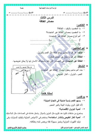 ‫االجت‬ ‫الدراسات‬ ‫كراسة‬‫ماعية‬‫حصة‬
........ :‫التاريخ‬/........../‫هـ‬ ..................... :‫التاريخ‬/........../.............‫م‬‫ـ‬
7 ‫الصف‬‫ال‬‫خامس‬‫االبتدائى‬–‫األول‬‫الدراسى‬‫الفصل‬‫للغات‬ ‫األزهرية‬‫الكمال‬‫معاهد‬
‫الثالث‬ ‫الدرس‬
‫الطاقة‬ ‫مصادر‬
‫العناصر‬:
1-‫الطاقة؟‬ ، ‫بالوقود‬ ‫المقصود‬ ‫ما‬
2-‫المتجددة؟‬ ‫غير‬ ‫الطاقة‬ ‫بمصادر‬ ‫المقصود‬ ‫ما‬
3-:‫المتجددة‬ ‫غير‬ ‫الطاقة‬ ‫مصادر‬ ‫اع‬‫و‬‫أن‬ ‫أىم‬
‫أ‬)................................)‫ب‬................................
‫ج‬)................................)‫د‬................................
:‫المفاهيم‬ ‫أهم‬
-:‫الوقود‬.‫البترول‬‫و‬ ‫الفحم‬ ‫مثل‬ ‫طاقة‬ ‫وينتج‬ ‫يحترق‬ ‫ما‬ ‫كل‬ ‫ىو‬
-:‫الطاقة‬.‫الوقود‬ ‫اق‬‫ر‬‫أحت‬ ‫عن‬ ‫ينتج‬ ‫ما‬ ‫كل‬ ‫ىو‬
-:‫المتجددة‬ ‫غير‬ ‫الطاقة‬‫تنفذ‬ ‫التى‬ ‫المصادر‬ ‫ىى‬.‫تعويضيا‬ ‫يمكن‬ ‫ال‬‫و‬ ‫ليا‬ ‫االنسان‬ ‫بأستيالك‬
:‫النشاط‬
-‫المتجددة‬ ‫غير‬ ‫الطاقة‬ ‫مصادر‬ ‫وحقول‬ ‫مناجم‬ ‫أىم‬ ‫حدد‬
.‫الطبيعى‬ ‫الغاز‬ ، ‫البترول‬ ، ‫الفحم‬
‫هامة‬ ‫اسئله‬
:‫تفسر‬ ‫بم‬
1-‫الدولية؟‬ ‫ة‬‫التجار‬ ‫فى‬ ‫ضئيمة‬ ‫بنسبة‬ ‫الفحم‬ ‫يسيم‬
.‫الحجم‬ ‫وكبير‬ ‫البيئة‬ ‫ويموث‬ ‫الوزن‬ ‫ثقيل‬ ‫ألنو‬
2-‫ا‬ ‫البترول‬ ‫أىمية‬‫ألقتصادية؟‬
.‫البالستيك‬ ‫مثل‬ ‫الصناعات‬ ‫فى‬ ‫خاماتو‬ ‫وتدخل‬ ‫الر‬‫و‬‫الس‬‫و‬ ‫ين‬‫ز‬‫البن‬ ‫مثل‬ ‫ه‬‫ر‬‫ي‬‫ر‬‫تك‬ ‫عند‬ ‫ة‬‫ر‬‫كثي‬ ‫مشتقات‬ ‫من‬ ‫ج‬‫يستحر‬
3-‫استخدامو؟‬ ‫انتشار‬‫و‬ ‫الطبيعى‬ ‫الغاز‬ ‫أىمية‬‫وفى‬ ‫ات‬‫ر‬‫لمسيا‬ ‫وكوقود‬ ‫لية‬‫ز‬‫المن‬ ‫اض‬‫ر‬‫األع‬ ‫فى‬ ‫يستخدم‬
.‫ونظافتو‬ ‫ثمنو‬ ‫ورخص‬ ‫نقمو‬ ‫بسيولة‬ ‫ويتميز‬ ‫ية‬‫ر‬‫ا‬‫ر‬‫الح‬ ‫باء‬‫ر‬‫الكي‬ ‫توليد‬
‫مصر‬ ‫جمهورية‬ ‫خريطة‬
‫العربية‬
 