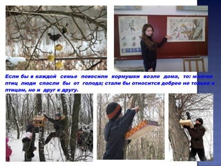 Если бы в каждой семье повесили кормушки возле дома, то: многих
птиц люди спасли бы от голода; стали бы относится добрее не только к
птицам, но и друг к другу.
 